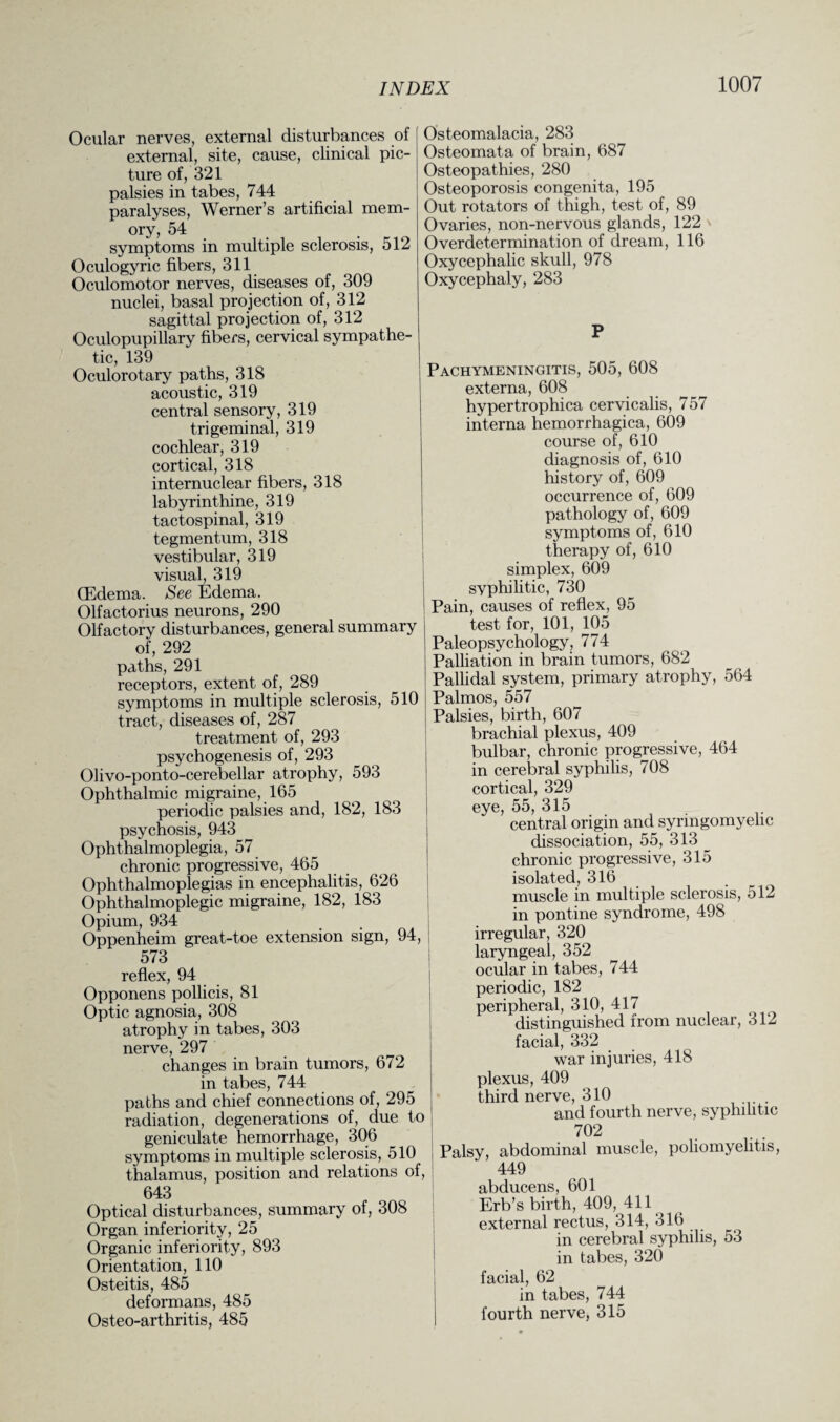 Ocular nerves, external disturbances of external, site, cause, clinical pic¬ ture of, 321 palsies in tabes, 744 paralyses, Werner’s artificial mem¬ ory, 54 symptoms in multiple sclerosis, 512 Oculogyric fibers, 311 Oculomotor nerves, diseases of, 309 nuclei, basal projection of, 312 sagittal projection of, 312 Oculopupillary fibers, cervical sympathe¬ tic, 139 Oculorotary paths, 318 acoustic, 319 central sensory, 319 trigeminal, 319 cochlear, 319 cortical, 318 internuclear fibers, 318 labyrinthine, 319 tactospinal, 319 tegmentum, 318 vestibular, 319 visual, 319 (Edema. See Edema. Olfactorius neurons, 290 Olfactory disturbances, general summary of, 292 paths, 291 receptors, extent of, 289 symptoms in multiple sclerosis, 510 tract, diseases of, 287 treatment of, 293 psychogenesis of, 293 Olivo-ponto-cerebellar atrophy, 593 Ophthalmic migraine, 165 periodic palsies and, 182, 183 psychosis, 943 Ophthalmoplegia, 57 chronic progressive, 465 Ophthalmoplegias in encephalitis, 626 Ophthalmoplegic migraine, 182, 183 Opium, 934 Oppenheim great-toe extension sign, 94, 573 reflex, 94 Opponens pollicis, 81 Optic agnosia, 308 atrophy in tabes, 303 nerve, 297 changes in brain tumors, 672 in tabes, 744 paths and chief connections of, 295 radiation, degenerations of, due to geniculate hemorrhage, 306 symptoms in multiple sclerosis, 510 thalamus, position and relations of, 643 Optical disturbances, summary of, 308 Organ inferiority, 25 Organic inferiority, 893 Orientation, 110 Osteitis, 485 deformans, 485 Osteo-arthritis, 485 Osteomalacia, 283 Osteomata of brain, 687 Osteopathies, 280 Osteoporosis congenita, 195 Out rotators of thigh, test of, 89 Ovaries, non-nervous glands, 122 Overdetermination of dream, 116 Oxycephalic skull, 978 Oxycephaly, 283 P Pachymeningitis, 505, 608 externa, 608 hypertrophica cervicalis, 757 interna hemorrhagica, 609 course of, 610 diagnosis of, 610 history of, 609 occurrence of, 609 pathology of, 609 symptoms of, 610 therapy of, 610 simplex, 609 syphilitic, 730 Pain, causes of reflex, 95 test for, 101, 105 Paleopsychology, 774 Palliation in brain tumors, 682 Pallidal system, primary atrophy, 564 Palmos, 557 Palsies, birth, 607 brachial plexus, 409 bulbar, chronic progressive, 464 in cerebral syphilis, 708 cortical, 329 eye, 55, 315 central origin and_syringomyelic dissociation, 55, 313 chronic progressive, 315 isolated, 316 muscle in multiple sclerosis, 512 in pontine syndrome, 498 irregular, 320 laryngeal, 352 ocular in tabes, 744 periodic, 182 peripheral, 310, 417 distinguished from nuclear, 312 facial, 332 war injuries, 418 plexus, 409 third nerve, 310 and fourth nerve, syphilitic 702 Palsy, abdominal muscle, poliomyelitis, 449 abducens, 601 Erb’s birth, 409, 411 external rectus, 314, 316 in cerebral syphilis, 53 in tabes, 320 facial, 62 in tabes, 744 fourth nerve, 315