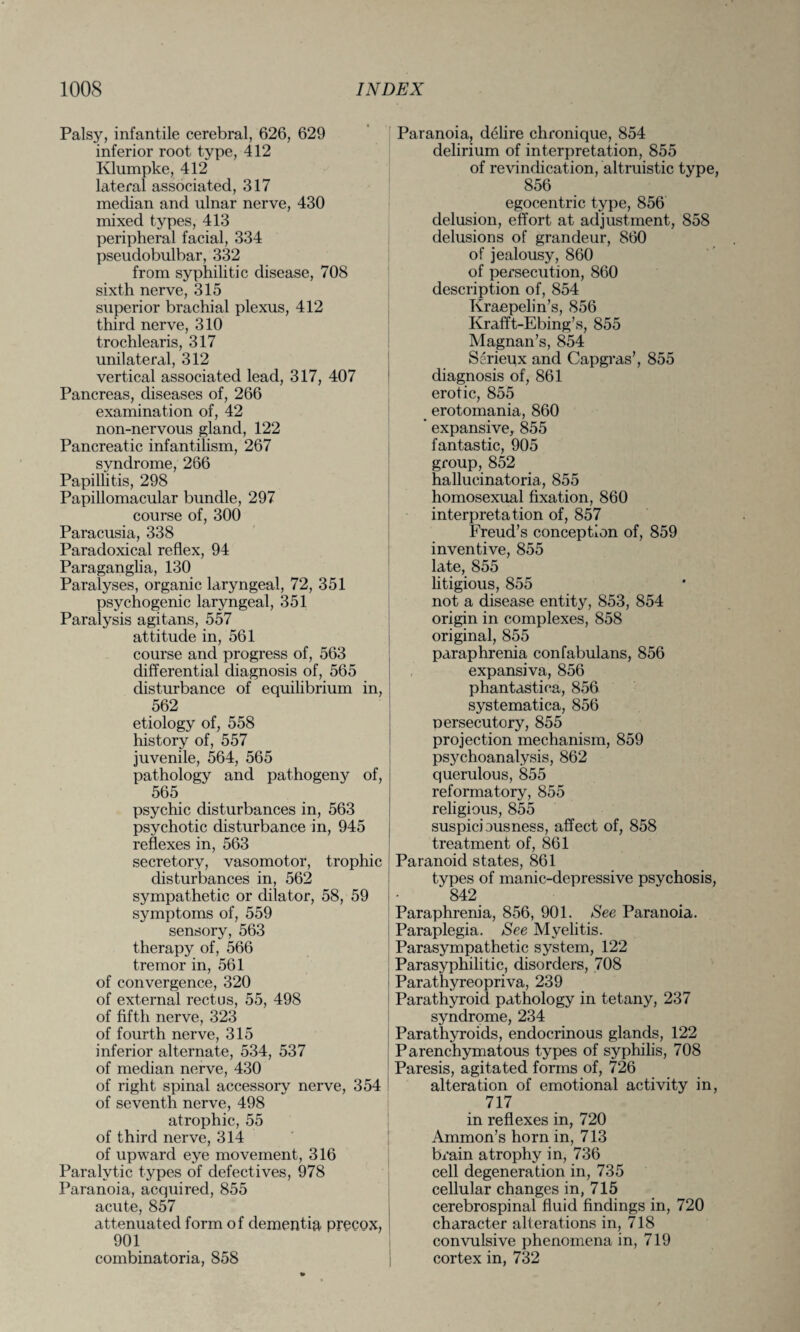 Palsy, infantile cerebral, 626, 629 inferior root type, 412 Klumpke, 412 lateral associated, 317 median and ulnar nerve, 430 mixed types, 413 peripheral facial, 334 pseudobulbar, 332 from syphilitic disease, 708 sixth nerve, 315 superior brachial plexus, 412 third nerve, 310 trochlearis, 317 unilateral, 312 vertical associated lead, 317, 407 Pancreas, diseases of, 266 examination of, 42 non-nervous gland, 122 Pancreatic infantilism, 267 syndrome, 266 Papillitis, 298 Papillomacular bundle, 297 course of, 300 Paracusia, 338 Paradoxical reflex, 94 Paraganglia, 130 Paralyses, organic laryngeal, 72, 351 psychogenic laryngeal, 351 Paralysis agitans, 557 attitude in, 561 course and progress of, 563 differential diagnosis of, 565 disturbance of equilibrium in, 562 etiology of, 558 history of, 557 juvenile, 564, 565 pathology and pathogeny of, 565 psychic disturbances in, 563 psychotic disturbance in, 945 reflexes in, 563 secretory, vasomotor, trophic disturbances in, 562 sympathetic or dilator, 58, 59 symptoms of, 559 sensory, 563 therapy of, 566 tremor in, 561 of convergence, 320 of external rectus, 55, 498 of fifth nerve, 323 of fourth nerve, 315 inferior alternate, 534, 537 of median nerve, 430 of right spinal accessory nerve, 354 of seventh nerve, 498 atrophic, 55 of third nerve, 314 of upward eye movement, 316 Paralytic types of defectives, 978 Paranoia, acquired, 855 acute, 857 attenuated form of dementia precox, 901 combinatoria, 858 Paranoia, delire chronique, 854 delirium of interpretation, 855 of revindication, altruistic type, 856 egocentric type, 856 delusion, effort at adjustment, 858 delusions of grandeur, 860 of jealousy, 860 of persecution, 860 description of, 854 Kraepelin’s, 856 Krafft-Ebing’s, 855 Magnan’s, 854 Serieux and Capgras’, 855 diagnosis of, 861 erotic, 855 erotomania, 860 ' expansive, 855 fantastic, 905 group, 852 hallucinatoria, 855 homosexual fixation, 860 interpretation of, 857 Freud’s conception of, 859 inventive, 855 late, 855 litigious, 855 not a disease entity, 853, 854 origin in complexes, 858 original, 855 paraphrenia confabulans, 856 expansiva, 856 phantastica, 856 systematica, 856 nersecutory, 855 projection mechanism, 859 psychoanalysis, 862 querulous, 855 reformatory, 855 religious, 855 suspiciousness, affect of, 858 treatment of, 861 Paranoid states, 861 types of manic-depressive psychosis, 842 _ Paraphrenia, 856, 901. See Paranoia. Paraplegia. See Myelitis. Parasympathetic system, 122 Parasyphilitic, disorders, 708 Parathyreopriva, 239 Parathyroid pathology in tetany, 237 syndrome, 234 Parathyroids, endocrinous glands, 122 Parenchymatous types of syphilis, 708 Paresis, agitated forms of, 726 alteration of emotional activity in, 717 in reflexes in, 720 Ammon’s horn in, 713 brain atrophy in, 736 cell degeneration in, 735 cellular changes in, 715 cerebrospinal fluid findings in, 720 character alterations in, 718 convulsive phenomena in, 719 cortex in, 732