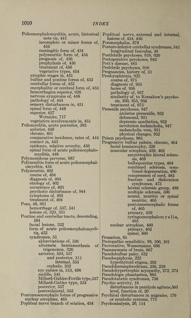 Polioencephalomyelitis, acute, historical note on, 441 incomplete or minor forms of, 454 meningitic form of, 454 polyneuritic form of, 454 prognosis of, 456 prophylaxis of, 456 treatment of, 456 vegetative types, 454 atrophic stages in, 451 bulbar and pontine forms of, 452 cerebellar forms of, 453 encephalitic or cerebral form of, 453 hemorrhagica superior, 626 nervous symptoms of, 448 pathology of, 444 sensory disturbances in, 451 spinal form of, 448 superior, 627 Wernicke, 717 vegetative involvements in, 451 Poliomyelitis, acute posterior, 395 anterior, 450 chronic, 461 comparative incidence, rates of, 444 contact in, 443 epidemic, relative severity, 456 spinal form of acute polioencephalo¬ myelitis, 448 Polymorphous perverse, 987 Polyneuritic form of acute polioencephal¬ omyelitis, 454 Polyneuritis, 402 course of, 404 diagnosis of, 404 etiology of, 402 occurrence of, 403 psychotic disturbance of, 944 symptoms of, 403 treatment of, 404 Pons, 48, 601 hemorrhage of, 537, 541 lesions of, 523, 531 Pontine and cerebellar tracts, descending, 584 facial lesions, 332 form of acute polioencephalomyeli¬ tis, 452 syndromes, 55 abbreviations of, 526 alternate hemianesthesia of trigeminus, 326 anterior, 534, 537 and posterior, 311 internal, 533 cephalic, 532 eye palsies in, 313, 498 middle, 543 Millard-Gubler-Foville type, 53 7 Millard-Gubler type, 534 posterior, 537 posterolateral, 535 Pontomesencephalic forms of progressive nuclear atrophies, 465 Popliteal nerve branch of sciatica, 434 Popliteal nerve, external and internal, lesions of, 434, 436 Porencephalus, 979 Postero-inferior cerebellar syndromes, 541 longitudinal fasiculus, 48 Postfebrile psychoses, 918, 920 Postoperative psychoses, 943 Pott’s disease, 485 Prefebrile psychyses, 918 Pregnancies, history of, 31 Presbyophrenia, 925 course of, 975 diagnosis of, 955 facies of, 956 pathology of, 957 similarity of, to Korsakow’s psycho¬ sis, 930, 955, 956 treatment of, 975 Presenile psychoses, 947 anxietas prsesenihs, 952 delusional, 951 depressio apathetica, 952 involution melancholia, 947 melancholia vera, 951 physical changes, 952 Prison psychoses, 985 Progressive bulbar palsies, chronic, 464 facial hemiatrophy, 328 muscular atrophies, 459, 462 amyotrophic lateral sclero¬ sis, 469 bulbopontine types, 464 combined sclerosis, com¬ bined degeneration, 490 compression of cord, 485 fracture and dislocation syndromes, 473 lateral sclerosis group, 488 multiple sclerosis, 506 neural, neuritic or spinal neuritic, 465 pontomesencephalic forms of, 465 primary, 459 syringoencephalom y e 1 i a, 495 nuclear atrophies, 460 primary, 462 spinal, 460 Pronation, 85 Protopathic sensibility, 99, 100, 101 Provocative, Wassermann, 696 Psammomata of brain, 667 Pseudobulbar palsy, 332 Pseudoepiphysis, 222 hypothyroid stigma, 282 Pseudohermaphroditism, 256, 259 Pseudohypertrophic myopathy, 272, 274 Pseudologia phantastica, 985 Pseudotabetic syndromes, 738 Psychic activity, 18 disturbances in paralysis agitans,563 level, function of, 20 Psychical disturbances in migraine, 176 or symbolic systems, 773 Psychoanalysis, 20, 114