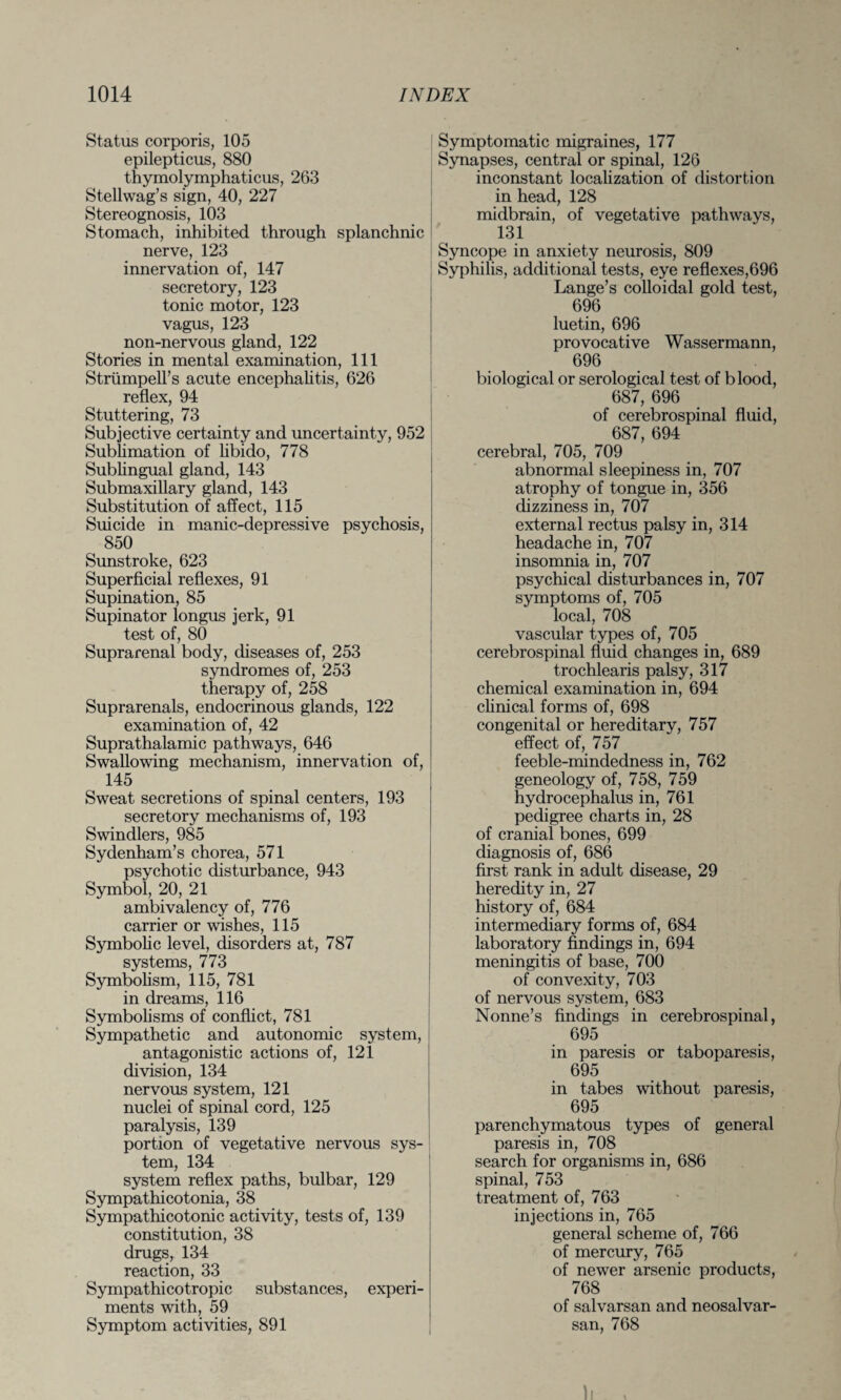 Status corporis, 105 epilepticus, 880 thymolymphaticus, 263 Stellwag’s sign, 40, 227 Stereognosis, 103 Stomach, inhibited through splanchnic nerve, 123 innervation of, 147 secretory, 123 tonic motor, 123 vagus, 123 non-nervous gland, 122 Stories in mental examination, 111 Strtimpell’s acute encephalitis, 626 reflex, 94 Stuttering, 73 Subjective certainty and uncertainty, 952 Sublimation of libido, 778 Sublingual gland, 143 Submaxillary gland, 143 Substitution of affect, 115 Suicide in manic-depressive psychosis, 850 Sunstroke, 623 Superficial reflexes, 91 Supination, 85 Supinator longus jerk, 91 test of, 80 Suprarenal body, diseases of, 253 syndromes of, 253 therapy of, 258 Suprarenals, endocrinous glands, 122 examination of, 42 Suprathalamic pathways, 646 Swallowing mechanism, innervation of, 145 Sweat secretions of spinal centers, 193 secretory mechanisms of, 193 Swindlers, 985 Sydenham’s chorea, 571 psychotic disturbance, 943 Symbol, 20, 21 ambivalency of, 776 carrier or wishes, 115 Symbolic level, disorders at, 787 systems, 773 Symbolism, 115, 781 in dreams, 116 Symbolisms of conflict, 781 Sympathetic and autonomic system, antagonistic actions of, 121 division, 134 nervous system, 121 nuclei of spinal cord, 125 paralysis, 139 portion of vegetative nervous sys¬ tem, 134 system reflex paths, bulbar, 129 Sympathicotonia, 38 Sympathicotonic activity, tests of, 139 constitution, 38 drugs, 134 reaction, 33 Sympathicotropic substances, experi¬ ments with, 59 Symptom activities, 891 Symptomatic migraines, 177 Synapses, central or spinal, 126 inconstant localization of distortion in head, 128 midbrain, of vegetative pathways, 131 Syncope in anxiety neurosis, 809 Syphilis, additional tests, eye reflexes,696 Lange’s colloidal gold test, 696 luetin, 696 provocative Wassermann, 696 biological or serological test of blood, 687, 696 of cerebrospinal fluid, 687, 694 cerebral, 705, 709 abnormal sleepiness in, 707 atrophy of tongue in, 356 dizziness in, 707 external rectus palsy in, 314 headache in, 707 insomnia in, 707 psychical disturbances in, 707 symptoms of, 705 local, 708 vascular types of, 705 cerebrospinal fluid changes in, 689 trochlearis palsy, 317 chemical examination in, 694 clinical forms of, 698 congenital or hereditary, 757 effect of, 757 feeble-mindedness in, 762 geneology of, 758, 759 hydrocephalus in, 761 pedigree charts in, 28 of cranial bones, 699 diagnosis of, 686 first rank in adult disease, 29 heredity in, 27 history of, 684 intermediary forms of, 684 laboratory findings in, 694 meningitis of base, 700 of convexity, 703 of nervous system, 683 Nonne’s findings in cerebrospinal, 695 in paresis or taboparesis, 695 in tabes without paresis, 695 parenchymatous types of general paresis in, 708 search for organisms in, 686 spinal, 753 treatment of, 763 injections in, 765 general scheme of, 766 of mercury, 765 of newer arsenic products, 768 of salvarsan and neosalvar- san, 768 ll