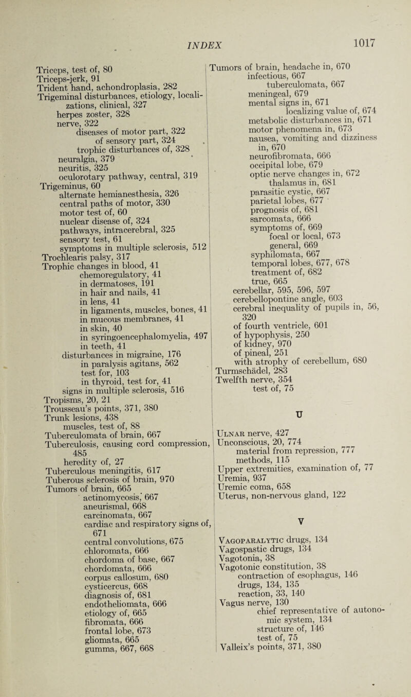 Triceps, test of, 80 Triceps-jerk, 91 Trident hand, achondroplasia, 282 Trigeminal disturbances, etiology, locali¬ zations, clinical, 327 herpes zoster, 328 nerve, 322 diseases of motor part, 322 of sensory part, 324 trophic disturbances of, 328 neuralgia, 379 neuritis, 325 oculorotary pathway, central, 319 Trigeminus, 60 alternate hemianesthesia, 326 central paths of motor, 330 motor test of, 60 nuclear disease of, 324 pathways, intracerebral, 325 sensory test, 61 symptoms in multiple sclerosis, 512 Trochlearis palsy, 317 Trophic changes in blood, 41 chemoregulatory, 41 in dermatoses, 191 in hair and nails, 41 in lens, 41 in ligaments, muscles, bones, 41 in mucous membranes, 41 in skin, 40 in syringoencephalomyelia, 497 in teeth, 41 disturbances in migraine, 176 in paralysis agitans, 562 test for, 103 in thyroid, test for, 41 signs in multiple sclerosis, 516 Tropisms, 20, 21 Trousseau’s points, 371, 380 Trunk lesions, 438 muscles, test of, 88 Tuberculomata of brain, 667 Tuberculosis, causing cord compression, 485 heredity of, 27 Tuberculous meningitis, 617 Tuberous sclerosis of brain, 970 Tumors of brain, 665 actinomycosis, 667 aneurismal, 668 carcinomata, 667 cardiac and respiratory signs of, 671 central convolutions, 675 chloromata, 666 chordoma of base, 667 chordomata, 666 corpus callosum, 680 cysticercus, 668 diagnosis of, 681 endotheliomata, 666 etiology of, 665 fibromata, 666 frontal lobe, 673 gliomata, 665 gumma, 667, 668 Tumors of brain, headache in, 670 infectious, 667 tuberculomata, 667 meningeal, 679 mental signs in, 671 localizing value of, 674 metabolic disturbances in, 671 motor phenomena in, 673 nausea, vomiting and dizziness in, 670 neurofibromata, 666 occipital lobe, 679 optic nerve changes in, 672 thalamus in, 681 parasitic cystic, 667 parietal lobes, 677 prognosis of, 681 sarcomata, 666 symptoms of, 669 focal or local, 673 general, 669 syphilomata, 667 temporal lobes, 677, 678 treatment of, 682 true, 665 cerebellar, 595, 596, 597 cerebellopontine angle, 603 cerebral inequality of pupils in, 56, 320 of fourth ventricle, 601 of hypophysis, 250 of kidney, 970 of pineal, 251 with atrophy of cerebellum, 680 Turmschadel, 283 Twelfth nerve, 354 test of, 75 U Ulnar nerve, 427 Unconscious, 20, 774 material from repression, 777 methods, 115 Upper extremities, examination of, 77 Uremia, 937 Uremic coma, 658 Uterus, non-nervous gland, 122 V Vagoparalytic drugs, 134 Vagospastic drugs, 134 Vagotonia, 38 Vagotonic constitution, 38 contraction of esophagus, 146 drugs, 134, 135 reaction, 33, 140 Vagus nerve, 130 chief representative of autono¬ mic system, 134 structure of, 146 test of, 75 Valleix’s points, 371, 380