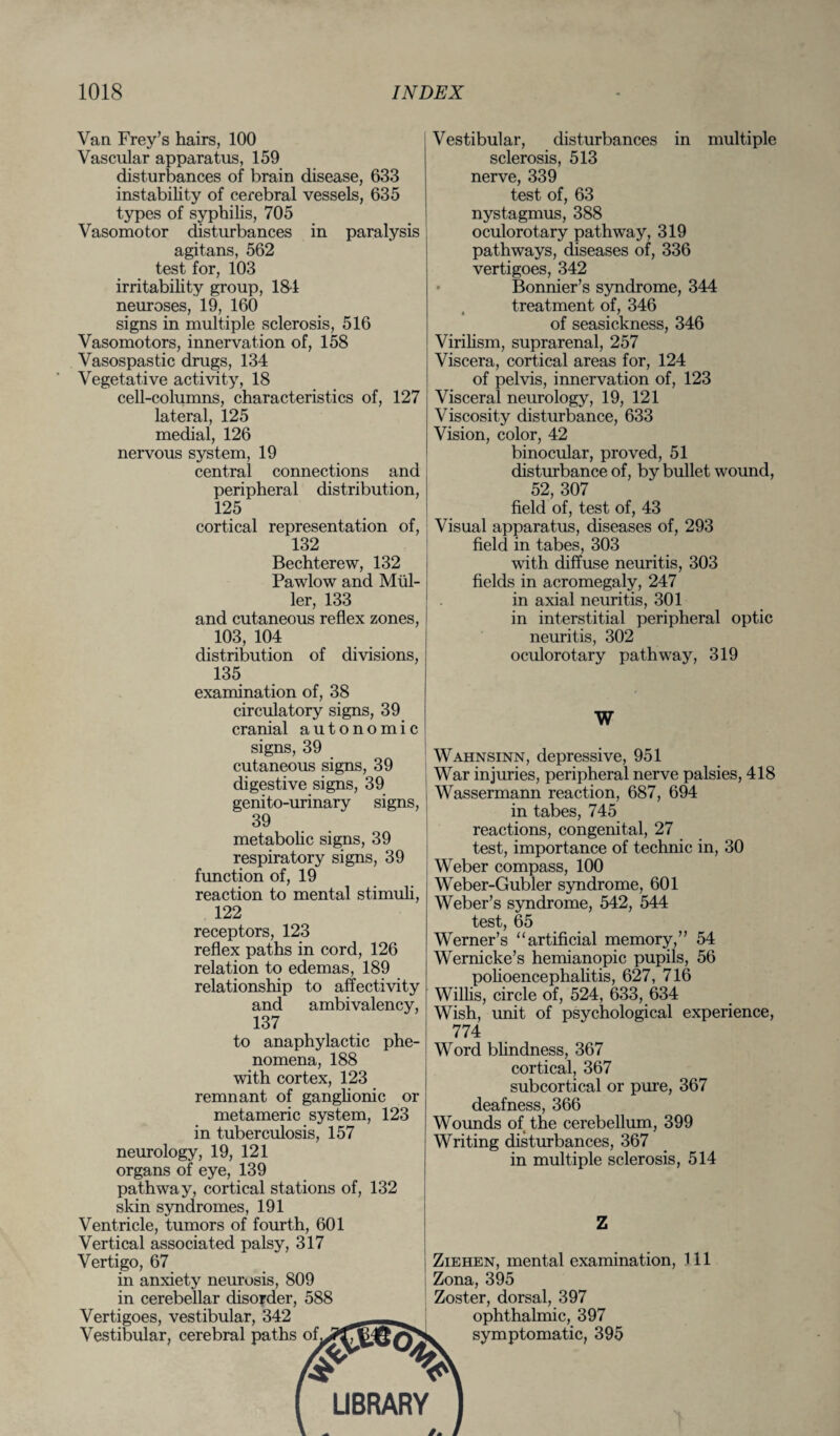 Van Frey’s hairs, 100 Vascular apparatus, 159 disturbances of brain disease, 633 instability of cerebral vessels, 635 types of syphilis, 705 Vasomotor disturbances in paralysis agitans, 562 test for, 103 irritability group, 184 neuroses, 19, 160 signs in multiple sclerosis, 516 Vasomotors, innervation of, 158 Vasospastic drugs, 134 Vegetative activity, 18 cell-columns, characteristics of, 127 lateral, 125 medial, 126 nervous system, 19 central connections and peripheral distribution, 125 cortical representation of, 132 Bechterew, 132 Pawlow and Mul¬ ler, 133 and cutaneous reflex zones, 103, 104 distribution of divisions, Vestibular, disturbances in multiple sclerosis, 513 nerve, 339 test of, 63 nystagmus, 388 oculorotary pathway, 319 pathways, diseases of, 336 vertigoes, 342 • Bonnier’s syndrome, 344 treatment of, 346 of seasickness, 346 Virilism, suprarenal, 257 Viscera, cortical areas for, 124 of pelvis, innervation of, 123 Visceral neurology, 19, 121 Viscosity disturbance, 633 Vision, color, 42 binocular, proved, 51 disturbance of, by bullet wound, 52, 307 field of, test of, 43 Visual apparatus, diseases of, 293 field in tabes, 303 with diffuse neuritis, 303 fields in acromegaly, 247 in axial neuritis, 301 in interstitial peripheral optic neuritis, 302 oculorotary pathway, 319 135 examination of, 38 circulatory signs, 39 cranial autonomic signs, 39 cutaneous signs, 39 digestive signs, 39 genito-urinary signs, 39 metabolic signs, 39 respiratory signs, 39 function of, 19 reaction to mental stimuli, 122 receptors, 123 reflex paths in cord, 126 relation to edemas, 189 relationship to affectivity and ambivalency, 137 to anaphylactic phe¬ nomena, 188 with cortex, 123 remnant of ganglionic or metameric system, 123 in tuberculosis, 157 neurology, 19, 121 organs of eye, 139 pathway, cortical stations of, 132 skin syndromes, 191 Ventricle, tumors of fourth, 601 Vertical associated palsy, 317 Vertigo, 67 in anxiety neurosis, 809 in cerebellar disorder, 588 Vertigoes, vestibular, 342 Vestibular, cerebral paths of w w Wahnsinn, depressive, 951 War injuries, peripheral nerve palsies, 418 Wassermann reaction, 687, 694 in tabes, 745 reactions, congenital, 27 test, importance of technic in, 30 Weber compass, 100 Weber-Gubler syndrome, 601 Weber’s syndrome, 542, 544 test, 65 Werner’s “artificial memory,” 54 Wernicke’s hemianopic pupils, 56 polioencephalitis, 627, 716 Willis, circle of, 524, 633, 634 Wish, unit of psychological experience, 774 Word blindness, 367 cortical, 367 subcortical or pure, 367 deafness, 366 Wounds of the cerebellum, 399 Writing disturbances, 367 in multiple sclerosis, 514 Ziehen, mental examination, 111 Zona, 395 Zoster, dorsal, 397 ophthalmic, 397 symptomatic, 395