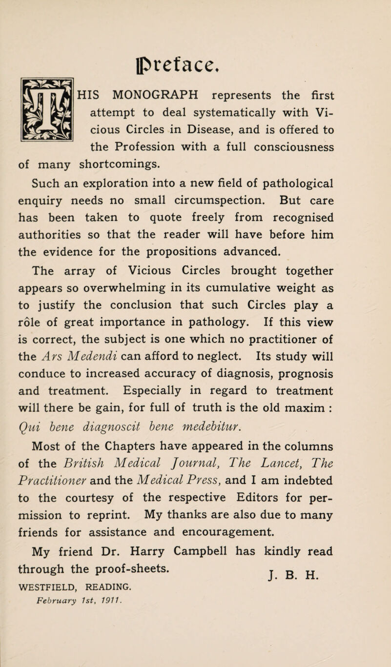 IPreface. HIS MONOGRAPH represents the first attempt to deal systematically with Vi¬ cious Circles in Disease, and is offered to the Profession with a full consciousness of many shortcomings. Such an exploration into a new field of pathological enquiry needs no small circumspection. But care has been taken to quote freely from recognised authorities so that the reader will have before him the evidence for the propositions advanced. The array of Vicious Circles brought together appears so overwhelming in its cumulative weight as to justify the conclusion that such Circles play a role of great importance in pathology. If this view is correct, the subject is one which no practitioner of the Ays Medendi can afford to neglect. Its study will conduce to increased accuracy of diagnosis, prognosis and treatment. Especially in regard to treatment will there be gain, for full of truth is the old maxim : Qui bene diagnoscit bene medebitur. Most of the Chapters have appeared in the columns of the British Medical Journal, The Lancet, The Practitioner and the Medical Press, and I am indebted to the courtesy of the respective Editors for per¬ mission to reprint. My thanks are also due to many friends for assistance and encouragement. My friend Dr. Harry Campbell has kindly read through the proof-sheets. j B H WESTFIELD, READING. February 1st, 1911.