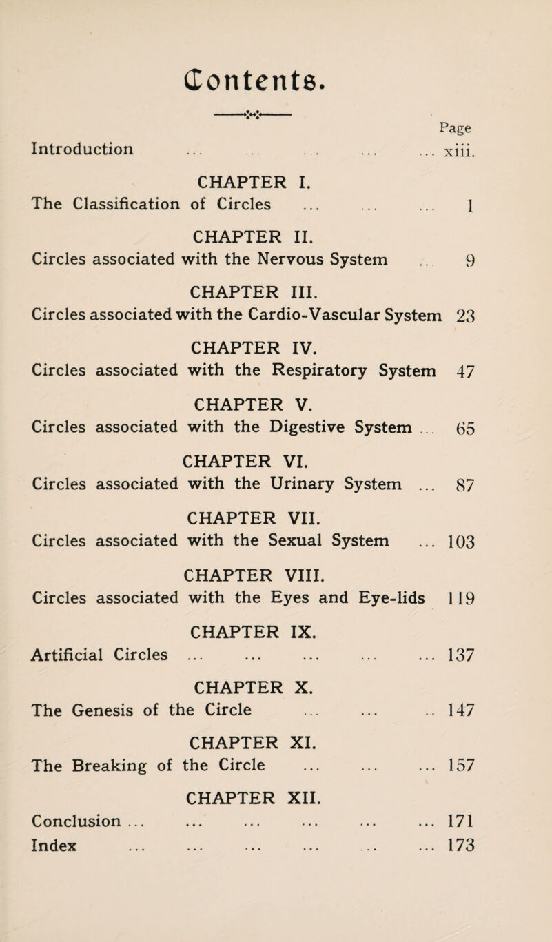 Contents. ♦ ♦ ♦ ♦ Page Introduction ... ... ... ... ... xiii. CHAPTER I. The Classification of Circles ... ... ... 1 CHAPTER II. Circles associated with the Nervous System ... 9 CHAPTER III. Circles associated with the Cardio-Vascular System 23 CHAPTER IV. Circles associated with the Respiratory System 47 CHAPTER V. Circles associated with the Digestive System ... 65 CHAPTER VI. Circles associated with the Urinary System ... 87 CHAPTER VII. Circles associated with the Sexual System ... 103 CHAPTER VIII. Circles associated with the Eyes and Eye-lids 119 CHAPTER IX. Artificial Circles ... ... ... ... ... 137 CHAPTER X. The Genesis of the Circle ... ... ..147 CHAPTER XI. The Breaking of the Circle ... ... ... 157 CHAPTER XII. Conclusion... ... ... ... ... ...171 Index ... ... ... ... ... ...173