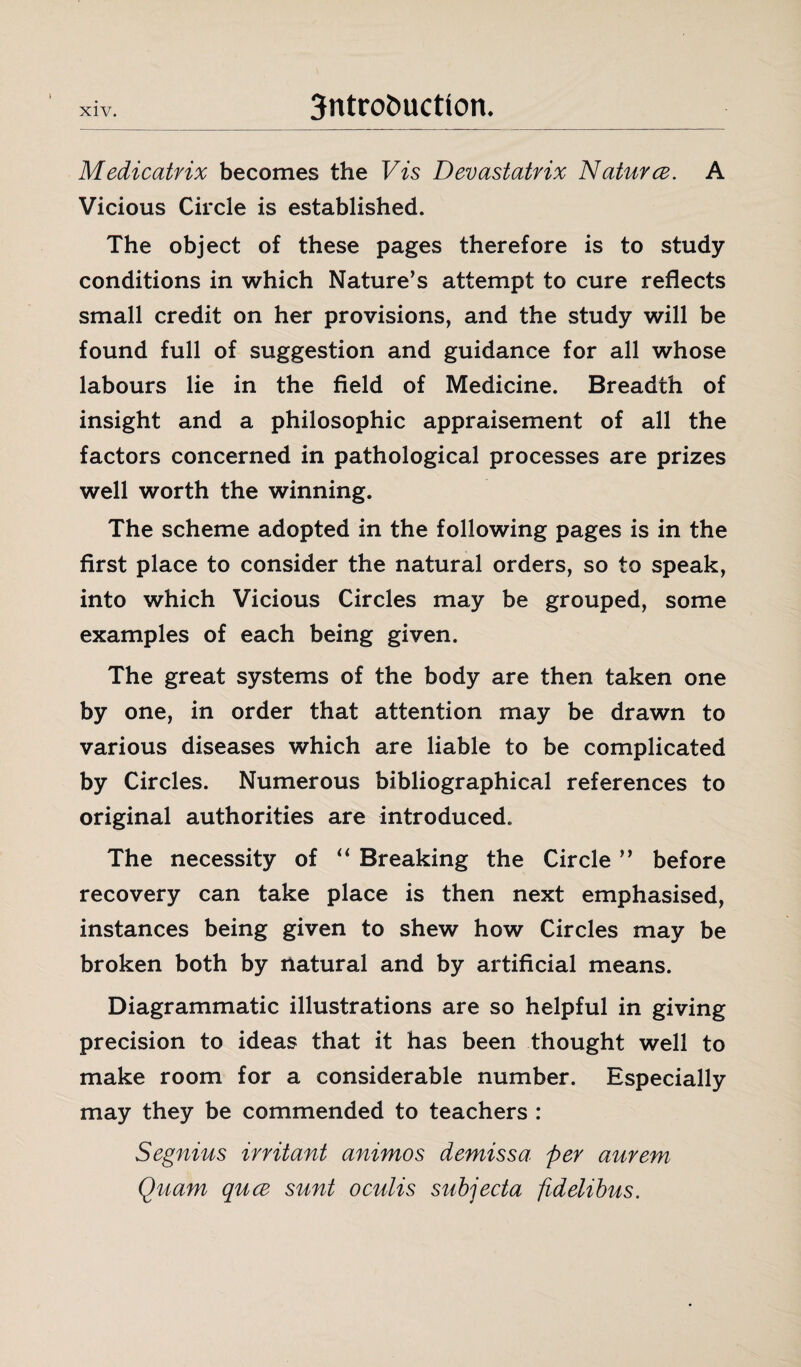 xiv. 3ntro£>uctton. Medicatrix becomes the Vis Devastatrix Natures. A Vicious Circle is established. The object of these pages therefore is to study conditions in which Nature’s attempt to cure reflects small credit on her provisions, and the study will be found full of suggestion and guidance for all whose labours lie in the field of Medicine. Breadth of insight and a philosophic appraisement of all the factors concerned in pathological processes are prizes well worth the winning. The scheme adopted in the following pages is in the first place to consider the natural orders, so to speak, into which Vicious Circles may be grouped, some examples of each being given. The great systems of the body are then taken one by one, in order that attention may be drawn to various diseases which are liable to be complicated by Circles. Numerous bibliographical references to original authorities are introduced. The necessity of “ Breaking the Circle ” before recovery can take place is then next emphasised, instances being given to shew how Circles may be broken both by natural and by artificial means. Diagrammatic illustrations are so helpful in giving precision to ideas that it has been thought well to make room for a considerable number. Especially may they be commended to teachers : Segnius irritant animos demissa per aurem Quam quee sunt oculis subjecta fidelibus.