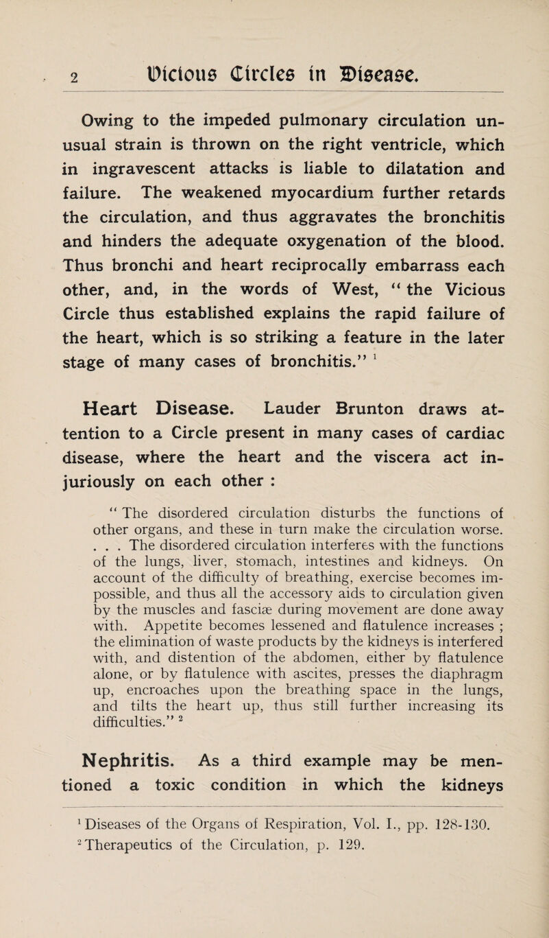 Owing to the impeded pulmonary circulation un¬ usual strain is thrown on the right ventricle, which in ingravescent attacks is liable to dilatation and failure. The weakened myocardium further retards the circulation, and thus aggravates the bronchitis and hinders the adequate oxygenation of the blood. Thus bronchi and heart reciprocally embarrass each other, and, in the words of West, “ the Vicious Circle thus established explains the rapid failure of the heart, which is so striking a feature in the later stage of many cases of bronchitis.” 1 Heart Disease. Lauder Brunt on draws at¬ tention to a Circle present in many cases of cardiac disease, where the heart and the viscera act in¬ juriously on each other : “ The disordered circulation disturbs the functions of other organs, and these in turn make the circulation worse. . . . The disordered circulation interferes with the functions of the lungs, liver, stomach, intestines and kidneys. On account of the difficulty of breathing, exercise becomes im¬ possible, and thus all the accessory aids to circulation given by the muscles and fasciae during movement are done away with. Appetite becomes lessened and flatulence increases ; the elimination of waste products by the kidneys is interfered with, and distention of the abdomen, either by flatulence alone, or by flatulence with ascites, presses the diaphragm up, encroaches upon the breathing space in the lungs, and tilts the heart up, thus still further increasing its difficulties/’2 Nephritis. As a third example may be men¬ tioned a toxic condition in which the kidneys diseases of the Organs of Respiration, Vol. I., pp. 128-130. 2 Therapeutics of the Circulation, p. 129.
