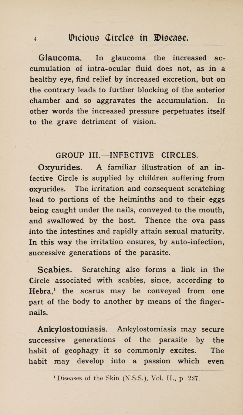 Glaucoma. In glaucoma the increased ac¬ cumulation of intra-ocular fluid does not, as in a healthy eye, find relief by increased excretion, but on the contrary leads to further blocking of the anterior chamber and so aggravates the accumulation. In other words the increased pressure perpetuates itself to the grave detriment of vision. GROUP III.—INFECTIVE CIRCLES. Oxyurides. A familiar illustration of an in¬ fective Circle is supplied by children suffering from oxyurides. The irritation and consequent scratching lead to portions of the helminths and to their eggs being caught under the nails, conveyed to the mouth, and swallowed by the host. Thence the ova pass into the intestines and rapidly attain sexual maturity. In this way the irritation ensures, by auto-infection, successive generations of the parasite. Scabies. Scratching also forms a link in the Circle associated with scabies, since, according to Hebra,1 the acarus may be conveyed from one part of the body to another by means of the finger¬ nails. Ankylostomiasis. Ankylostomiasis may secure successive generations of the parasite by the habit of geophagy it so commonly excites. The habit may develop into a passion which even diseases of the Skin (N.S.S.), Vol. II., p. 227.