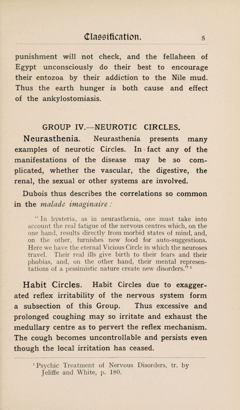 punishment will not check, and the fellaheen of Egypt unconsciously do their best to encourage their entozoa by their addiction to the Nile mud. Thus the earth hunger is both cause and effect of the ankylostomiasis. GROUP IV.—NEUROTIC CIRCLES. Neurasthenia. Neurasthenia presents many examples of neurotic Circles. In fact any of the manifestations of the disease may be so com¬ plicated, whether the vascular, the digestive, the renal, the sexual or other systems are involved. Dubois thus describes the correlations so common in the malade imaginaire : “In hysteria, as in neurasthenia, one must take into account the real fatigue of the nervous centres which, on the one hand, results directly from morbid states of mind, and, on the other, furnishes new food for auto-suggestions. Here we have the eternal Vicious Circle in which the neuroses travel. Their real ills give birth to their fears and their phobias, and, on the other hand, their mental represen¬ tations of a pessimistic nature create new disorders.” 1 Habit Circles. Habit Circles due to exagger¬ ated reflex irritability of the nervous system form a subsection of this Group. Thus excessive and prolonged coughing may so irritate and exhaust the medullary centre as to pervert the reflex mechanism. The cough becomes uncontrollable and persists even though the local irritation has ceased. 1 Psychic Treatment of Nervous Disorders, tr. by Jeliffe and White, p. 180.