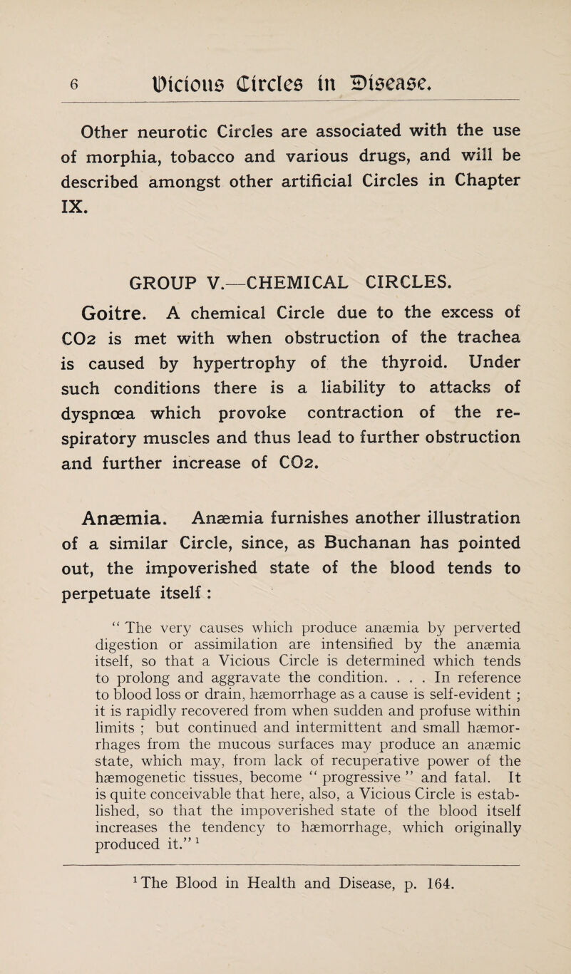 Other neurotic Circles are associated with the use of morphia, tobacco and various drugs, and will be described amongst other artificial Circles in Chapter IX. GROUP V.—CHEMICAL CIRCLES. Goitre. A chemical Circle due to the excess of CO2 is met with when obstruction of the trachea is caused by hypertrophy of the thyroid. Under such conditions there is a liability to attacks of dyspnoea which provoke contraction of the re¬ spiratory muscles and thus lead to further obstruction and further increase of CO2. Anaemia. Anaemia furnishes another illustration of a similar Circle, since, as Buchanan has pointed out, the impoverished state of the blood tends to perpetuate itself : “ The very causes which produce anaemia by perverted digestion or assimilation are intensified by the anaemia itself, so that a Vicious Circle is determined which tends to prolong and aggravate the condition. ... In reference to blood loss or drain, haemorrhage as a cause is self-evident ; it is rapidly recovered from when sudden and profuse within limits ; but continued and intermittent and small haemor¬ rhages from the mucous surfaces may produce an anaemic state, which may, from lack of recuperative power of the haemogenetic tissues, become “ progressive ” and fatal. It is quite conceivable that here, also, a Vicious Circle is estab¬ lished, so that the impoverished state of the blood itself increases the tendency to haemorrhage, which originally produced it.” 1 ^he Blood in Health and Disease, p. 164.