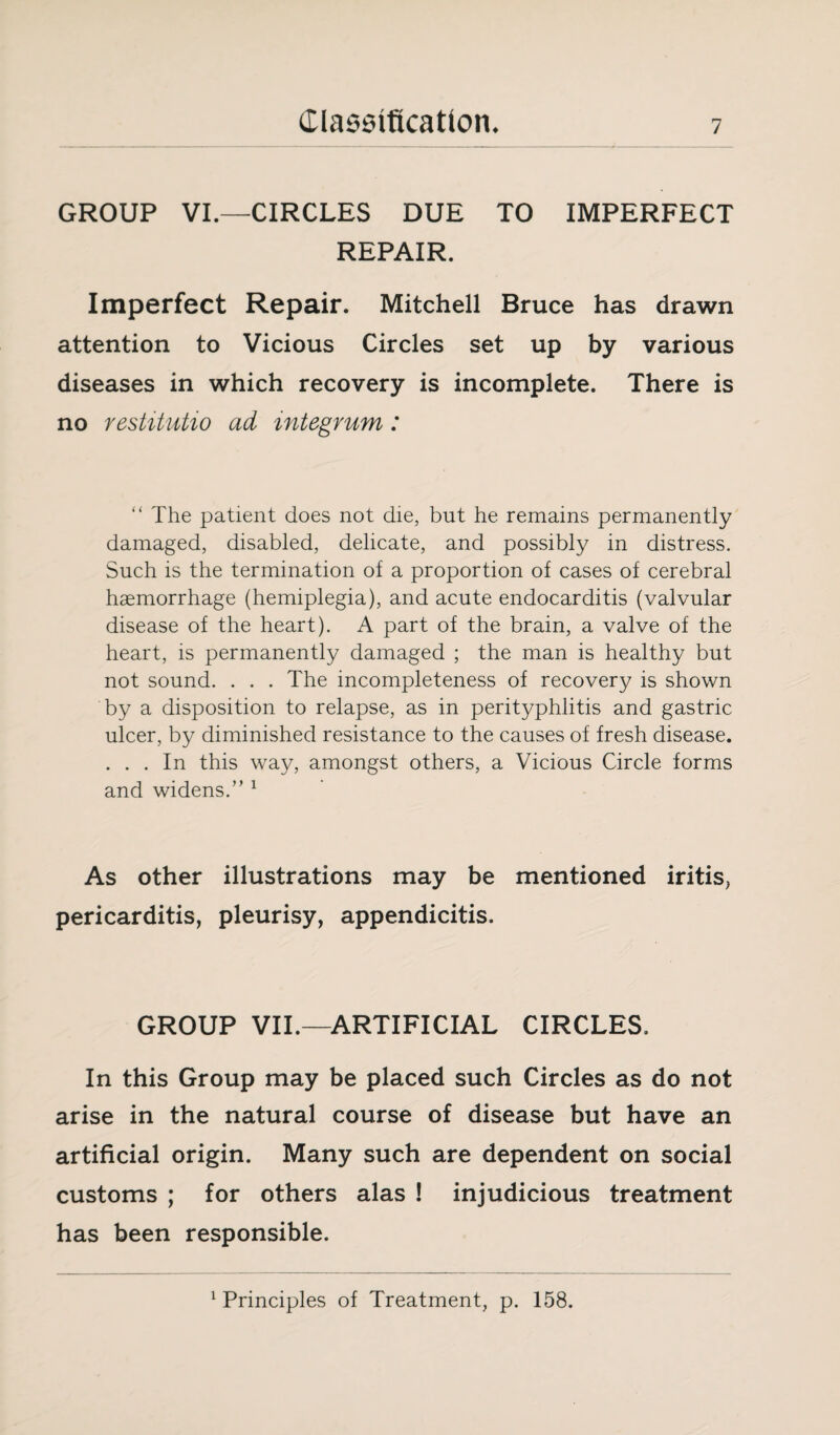 GROUP VI.—CIRCLES DUE TO IMPERFECT REPAIR. Imperfect Repair. Mitchell Bruce has drawn attention to Vicious Circles set up by various diseases in which recovery is incomplete. There is no restitutio ad integrum: “ The patient does not die, but he remains permanently damaged, disabled, delicate, and possibly in distress. Such is the termination of a proportion of cases of cerebral haemorrhage (hemiplegia), and acute endocarditis (valvular disease of the heart). A part of the brain, a valve of the heart, is permanently damaged ; the man is healthy but not sound. . . . The incompleteness of recovery is shown by a disposition to relapse, as in perityphlitis and gastric ulcer, by diminished resistance to the causes of fresh disease. . . . In this way, amongst others, a Vicious Circle forms and widens.” 1 As other illustrations may be mentioned iritis, pericarditis, pleurisy, appendicitis. GROUP VII.—ARTIFICIAL CIRCLES. In this Group may be placed such Circles as do not arise in the natural course of disease but have an artificial origin. Many such are dependent on social customs ; for others alas ! injudicious treatment has been responsible. 1 Principles of Treatment, p. 158.