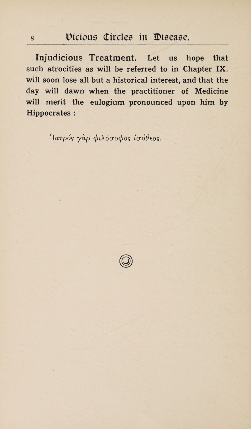 IDidous (Etrdee in HHecase. Injudicious Treatment. Let us hope that such atrocities as will be referred to in Chapter IX. will soon lose all but a historical interest, and that the day will dawn when the practitioner of Medicine will merit the eulogium pronounced upon him by Hippocrates : ’iarpos yap laoOeos.