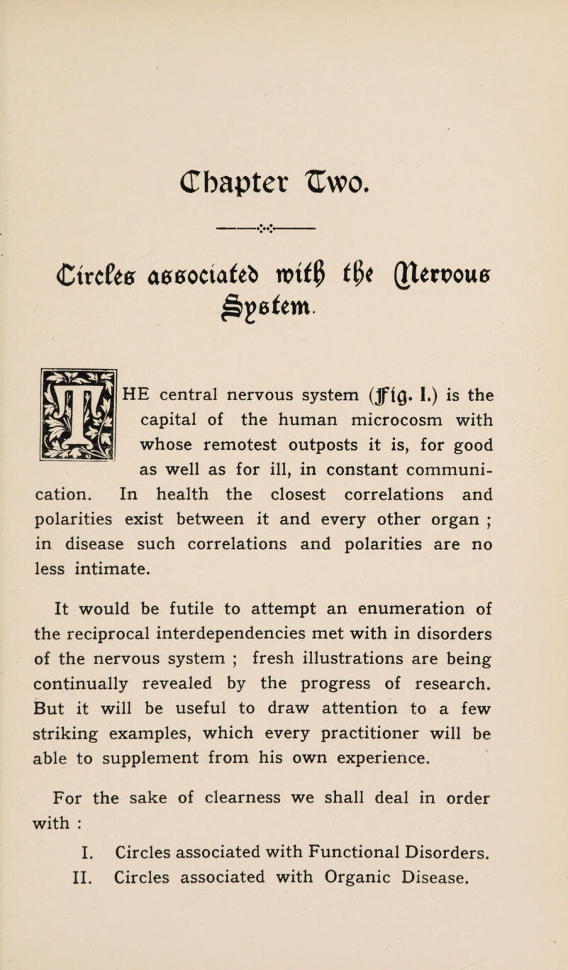 Chapter Cwo. CtrcfW aeeoctafeb nrif# t§t (Jtewoue HE central nervous system (jflQe I.) is the capital of the human microcosm with whose remotest outposts it is, for good as well as for ill, in constant communi¬ cation. In health the closest correlations and polarities exist between it and every other organ ; in disease such correlations and polarities are no less intimate. It would be futile to attempt an enumeration of the reciprocal interdependencies met with in disorders of the nervous system ; fresh illustrations are being continually revealed by the progress of research. But it will be useful to draw attention to a few striking examples, which every practitioner will be able to supplement from his own experience. For the sake of clearness we shall deal in order with : I. Circles associated with Functional Disorders.