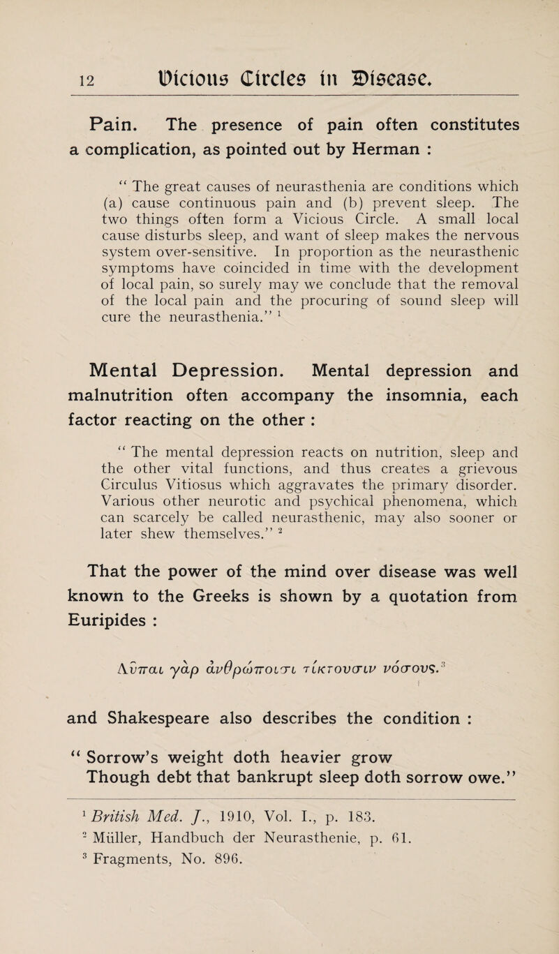 Pain. The presence of pain often constitutes a complication, as pointed out by Herman : “ The great causes of neurasthenia are conditions which (a) cause continuous pain and (b) prevent sleep. The two things often form a Vicious Circle. A small local cause disturbs sleep, and want of sleep makes the nervous system over-sensitive. In proportion as the neurasthenic symptoms have coincided in time with the development of local pain, so surely may we conclude that the removal of the local pain and the procuring of sound sleep will cure the neurasthenia.” 1 Mental Depression. Mental depression and malnutrition often accompany the insomnia, each factor reacting on the other : “ The mental depression reacts on nutrition, sleep and the other vital functions, and thus creates a grievous Circulus Vitiosus which aggravates the primary disorder. Various other neurotic and psychical phenomena, which can scarcely be called neurasthenic, may also sooner or later shew themselves.” 2 3 That the power of the mind over disease was well known to the Greeks is shown by a quotation from Euripides : Au7rat yap avO pMTroirri tiktovctlv vocrovs. f and Shakespeare also describes the condition : “ Sorrow’s weight doth heavier grow Though debt that bankrupt sleep doth sorrow owe.” 1 British Med. /., 1910, Vol. I., p. 183. 2 Muller, Handbuch der Neurasthenie, p. 61. 3 Fragments, No. 896.