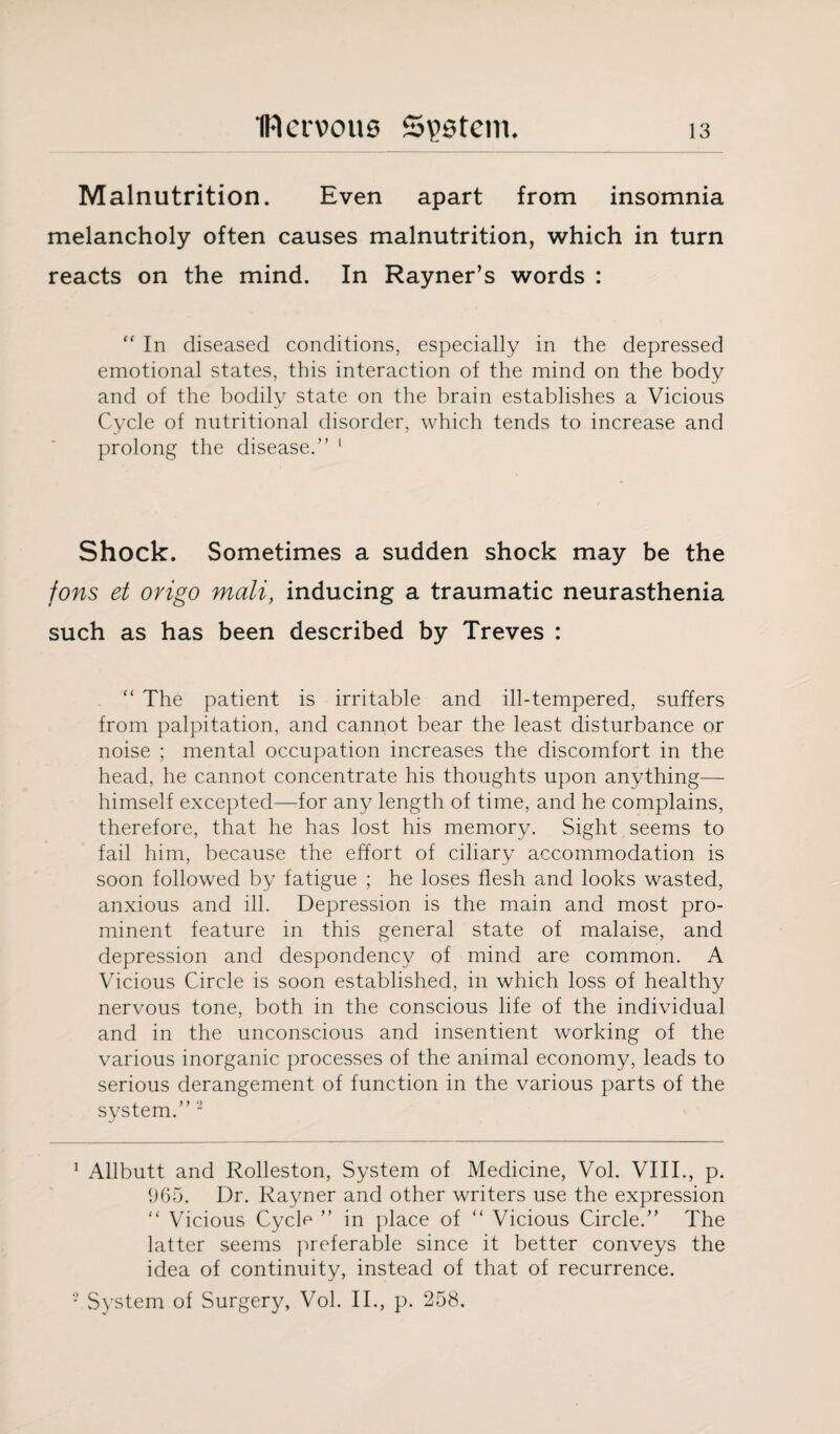 Malnutrition. Even apart from insomnia melancholy often causes malnutrition, which in turn reacts on the mind. In Rayner’s words : “ In diseased conditions, especially in the depressed emotional states, this interaction of the mind on the body and of the bodily state on the brain establishes a Vicious Cycle of nutritional disorder, which tends to increase and prolong the disease.” 1 Shock. Sometimes a sudden shock may be the fons et origo mali, inducing a traumatic neurasthenia such as has been described by Treves : “ The patient is irritable and ill-tempered, suffers from palpitation, and cannot bear the least disturbance or noise ; mental occupation increases the discomfort in the head, he cannot concentrate his thoughts upon anything— himself excepted—for any length of time, and he complains, therefore, that he has lost his memory. Sight seems to fail him, because the effort of ciliary accommodation is soon followed by fatigue ; he loses flesh and looks wasted, anxious and ill. Depression is the main and most pro¬ minent feature in this general state of malaise, and depression and despondency of mind are common. A Vicious Circle is soon established, in which loss of healthy nervous tone, both in the conscious life of the individual and in the unconscious and insentient working of the various inorganic processes of the animal economy, leads to serious derangement of function in the various parts of the system.” 2 1 Allbutt and Rolleston, System of Medicine, Vol. VIII., p. 965. Dr. Rayner and other writers use the expression “ Vicious Cycle ” in place of “ Vicious Circle.” The latter seems preferable since it better conveys the idea of continuity, instead of that of recurrence. 2 System of Surgery, Vol. II., p. 258.