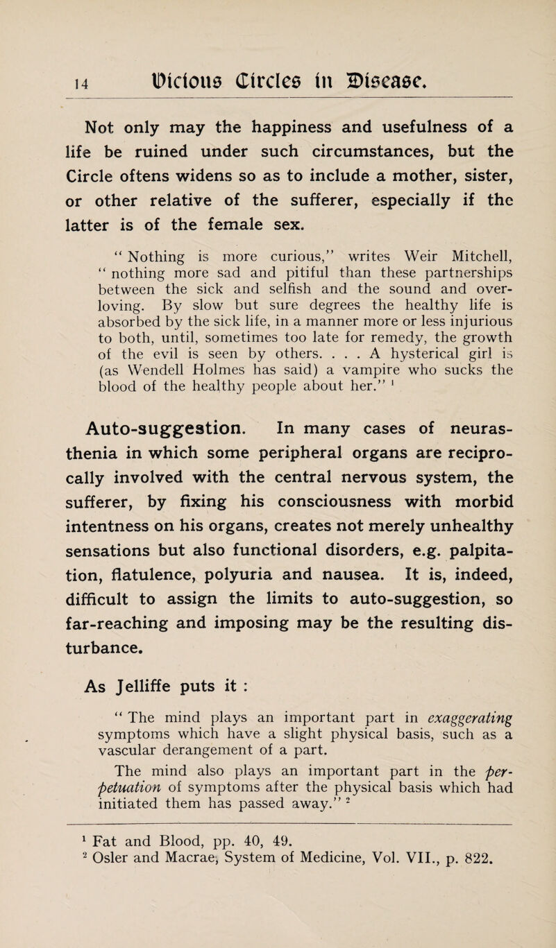 Not only may the happiness and usefulness of a life be ruined under such circumstances, but the Circle oftens widens so as to include a mother, sister, or other relative of the sufferer, especially if the latter is of the female sex. “ Nothing is more curious,” writes Weir Mitchell, “ nothing more sad and pitiful than these partnerships between the sick and selfish and the sound and over¬ loving. By slow but sure degrees the healthy life is absorbed by the sick life, in a manner more or less injurious to both, until, sometimes too late for remedy, the growth of the evil is seen by others. ... A hysterical girl is (as Wendell Holmes has said) a vampire who sucks the blood of the healthy people about her.” 1 Auto-suggestion. In many cases of neuras¬ thenia in which some peripheral organs are recipro¬ cally involved with the central nervous system, the sufferer, by fixing his consciousness with morbid intentness on his organs, creates not merely unhealthy sensations but also functional disorders, e.g. palpita¬ tion, flatulence, polyuria and nausea. It is, indeed, difficult to assign the limits to auto-suggestion, so far-reaching and imposing may be the resulting dis¬ turbance. As Jelliffe puts it : “ The mind plays an important part in exaggerating symptoms which have a slight physical basis, such as a vascular derangement of a part. The mind also plays an important part in the per- petuation of symptoms after the physical basis which had initiated them has passed away.” 2 1 Fat and Blood, pp. 40, 49. 2 Osier and Macrae, System of Medicine, Vol. VII., p. 822.