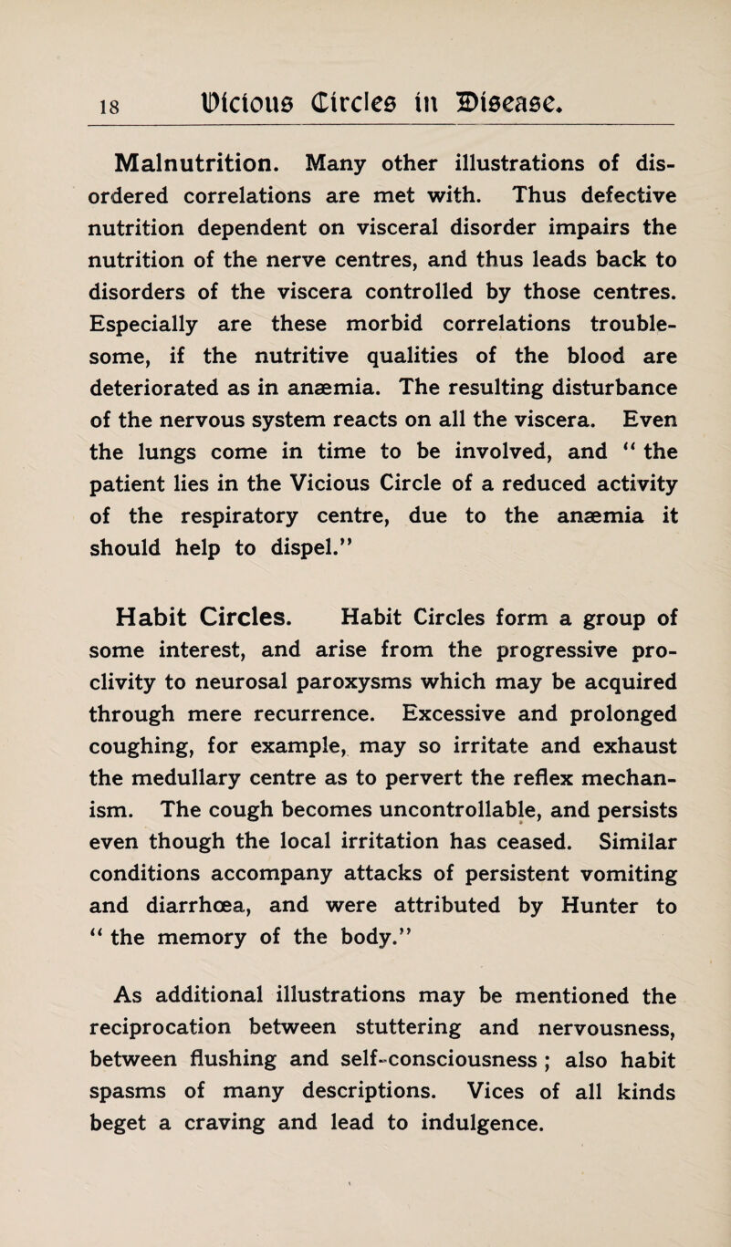 Malnutrition. Many other illustrations of dis¬ ordered correlations are met with. Thus defective nutrition dependent on visceral disorder impairs the nutrition of the nerve centres, and thus leads back to disorders of the viscera controlled by those centres. Especially are these morbid correlations trouble¬ some, if the nutritive qualities of the blood are deteriorated as in anaemia. The resulting disturbance of the nervous system reacts on all the viscera. Even the lungs come in time to be involved, and “ the patient lies in the Vicious Circle of a reduced activity of the respiratory centre, due to the anaemia it should help to dispel. ” Habit Circles. Habit Circles form a group of some interest, and arise from the progressive pro¬ clivity to neurosal paroxysms which may be acquired through mere recurrence. Excessive and prolonged coughing, for example, may so irritate and exhaust the medullary centre as to pervert the reflex mechan¬ ism. The cough becomes uncontrollable, and persists even though the local irritation has ceased. Similar conditions accompany attacks of persistent vomiting and diarrhoea, and were attributed by Hunter to “ the memory of the body/’ As additional illustrations may be mentioned the reciprocation between stuttering and nervousness, between flushing and self-consciousness ; also habit spasms of many descriptions. Vices of all kinds beget a craving and lead to indulgence.