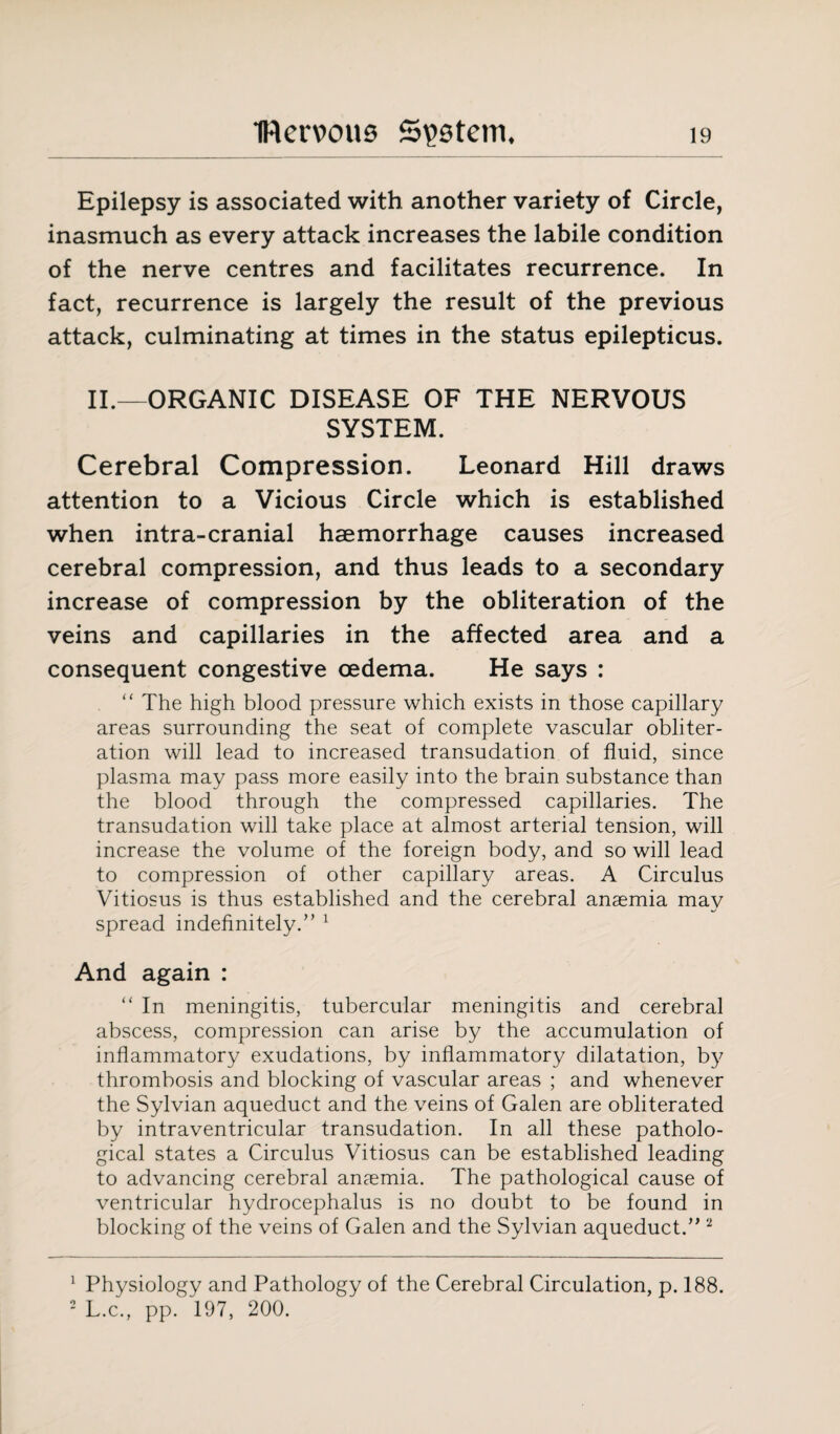 Epilepsy is associated with another variety of Circle, inasmuch as every attack increases the labile condition of the nerve centres and facilitates recurrence. In fact, recurrence is largely the result of the previous attack, culminating at times in the status epilepticus. II — ORGANIC DISEASE OF THE NERVOUS SYSTEM. Cerebral Compression. Leonard Hill draws attention to a Vicious Circle which is established when intra-cranial haemorrhage causes increased cerebral compression, and thus leads to a secondary increase of compression by the obliteration of the veins and capillaries in the affected area and a consequent congestive oedema. He says : “ The high blood pressure which exists in those capillary areas surrounding the seat of complete vascular obliter¬ ation will lead to increased transudation of fluid, since plasma may pass more easily into the brain substance than the blood through the compressed capillaries. The transudation will take place at almost arterial tension, will increase the volume of the foreign body, and so will lead to compression of other capillary areas. A Circulus Vitiosus is thus established and the cerebral anaemia may spread indefinitely.” 1 And again : “ In meningitis, tubercular meningitis and cerebral abscess, compression can arise by the accumulation of inflammatory exudations, by inflammatory dilatation, by thrombosis and blocking of vascular areas ; and whenever the Sylvian aqueduct and the veins of Galen are obliterated by intraventricular transudation. In all these patholo¬ gical states a Circulus Vitiosus can be established leading to advancing cerebral anaemia. The pathological cause of ventricular hydrocephalus is no doubt to be found in blocking of the veins of Galen and the Sylvian aqueduct.” 2 1 Physiology and Pathology of the Cerebral Circulation, p. 188. 2 L.c., pp. 197, 200.