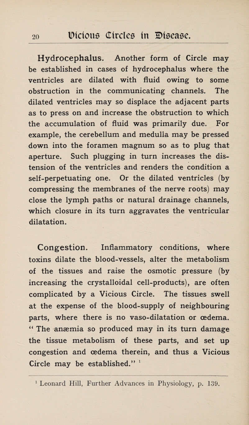 Hydrocephalus. Another form of Circle may be established in cases of hydrocephalus where the ventricles are dilated with fluid owing to some obstruction in the communicating channels. The dilated ventricles may so displace the adjacent parts as to press on and increase the obstruction to which the accumulation of fluid was primarily due. For example, the cerebellum and medulla may be pressed down into the foramen magnum so as to plug that aperture. Such plugging in turn increases the dis¬ tension of the ventricles and renders the condition a self-perpetuating one. Or the dilated ventricles (by compressing the membranes of the nerve roots) may close the lymph paths or natural drainage channels, which closure in its turn aggravates the ventricular dilatation. Congestion. Inflammatory conditions, where toxins dilate the blood-vessels, alter the metabolism of the tissues and raise the osmotic pressure (by increasing the crystalloidal cell-products), are often complicated by a Vicious Circle. The tissues swell at the expense of the blood-supply of neighbouring parts, where there is no vaso-dilatation or oedema. “ The anaemia so produced may in its turn damage the tissue metabolism of these parts, and set up congestion and oedema therein, and thus a Vicious Circle may be established.” 1 1 Leonard Hill, Further Advances in Physiology, p. 139.