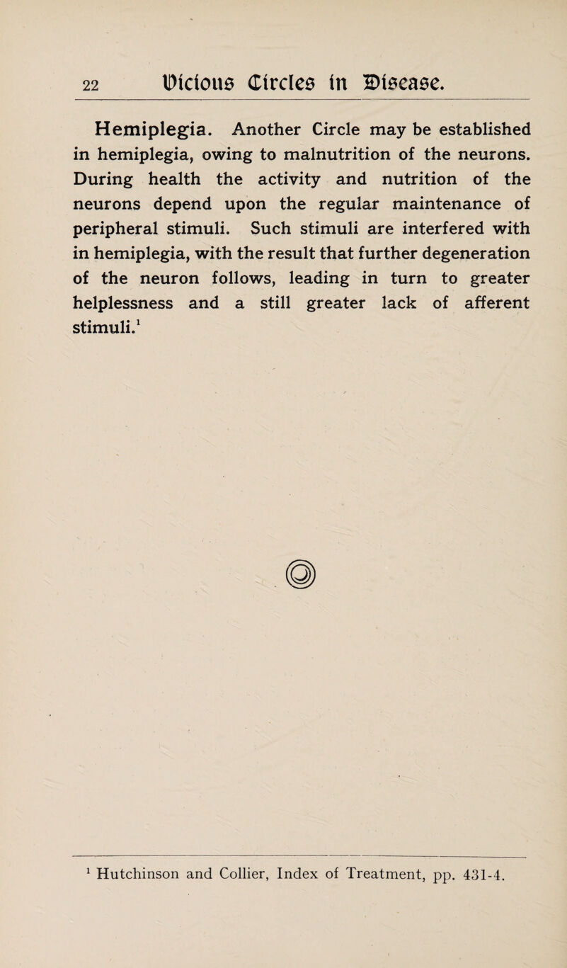 Hemiplegia. Another Circle may be established in hemiplegia, owing to malnutrition of the neurons. During health the activity and nutrition of the neurons depend upon the regular maintenance of peripheral stimuli. Such stimuli are interfered with in hemiplegia, with the result that further degeneration of the neuron follows, leading in turn to greater helplessness and a still greater lack of afferent stimuli.1 1 Hutchinson and Collier, Index of Treatment, pp. 431-4.