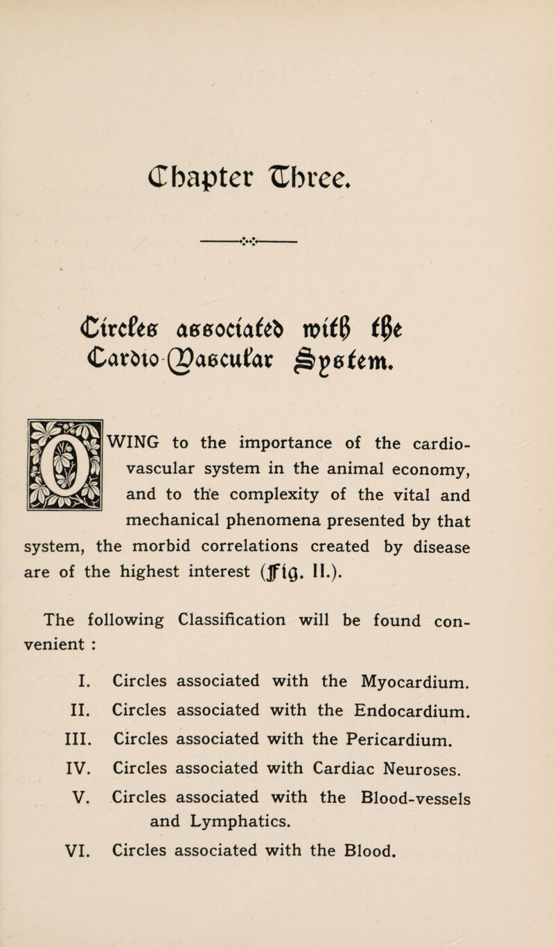 Chapter {Three. Ctrc&g aeeocta&fc witty ttyt Cari>to (paecutar ^jjgfem. WING to the importance of the cardio¬ vascular system in the animal economy, and to the complexity of the vital and mechanical phenomena presented by that system, the morbid correlations created by disease are of the highest interest (JftQ. II.). The following Classification will be found con¬ venient : I. Circles associated with the Myocardium. II. Circles associated with the Endocardium. III. Circles associated with the Pericardium. IV. Circles associated with Cardiac Neuroses. V. Circles associated with the Blood-vessels and Lymphatics.