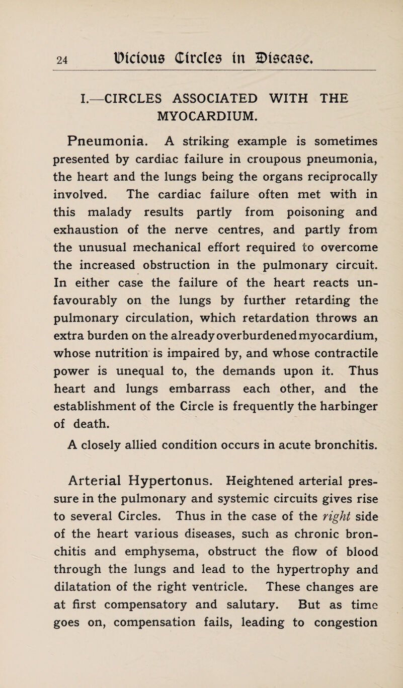 I.—CIRCLES ASSOCIATED WITH THE MYOCARDIUM. Pneumonia. A striking example is sometimes presented by cardiac failure in croupous pneumonia, the heart and the lungs being the organs reciprocally involved. The cardiac failure often met with in this malady results partly from poisoning and exhaustion of the nerve centres, and partly from the unusual mechanical effort required to overcome the increased obstruction in the pulmonary circuit. In either case the failure of the heart reacts un¬ favourably on the lungs by further retarding the pulmonary circulation, which retardation throws an extra burden on the already overburdened myocardium, whose nutrition is impaired by, and whose contractile power is unequal to, the demands upon it. Thus heart and lungs embarrass each other, and the establishment of the Circle is frequently the harbinger of death. A closely allied condition occurs in acute bronchitis. Arterial Hypertonus. Heightened arterial pres¬ sure in the pulmonary and systemic circuits gives rise to several Circles. Thus in the case of the right side of the heart various diseases, such as chronic bron¬ chitis and emphysema, obstruct the flow of blood through the lungs and lead to the hypertrophy and dilatation of the right ventricle. These changes are at first compensatory and salutary. But as time goes on, compensation fails, leading to congestion