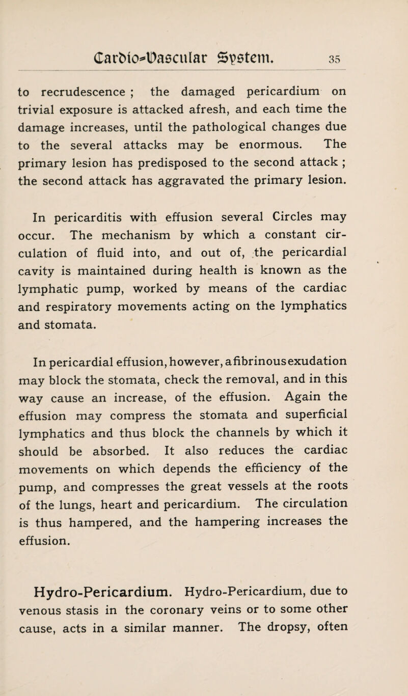 to recrudescence ; the damaged pericardium on trivial exposure is attacked afresh, and each time the damage increases, until the pathological changes due to the several attacks may be enormous. The primary lesion has predisposed to the second attack ; the second attack has aggravated the primary lesion. In pericarditis with effusion several Circles may occur. The mechanism by which a constant cir¬ culation of fluid into, and out of, the pericardial cavity is maintained during health is known as the lymphatic pump, worked by means of the cardiac and respiratory movements acting on the lymphatics and stomata. In pericardial effusion, however, afibrinousexudation may block the stomata, check the removal, and in this way cause an increase, of the effusion. Again the effusion may compress the stomata and superficial lymphatics and thus block the channels by which it should be absorbed. It also reduces the cardiac movements on which depends the efficiency of the pump, and compresses the great vessels at the roots of the lungs, heart and pericardium. The circulation is thus hampered, and the hampering increases the effusion. Hydro-Pericardium. Hydro-Pericardium, due to venous stasis in the coronary veins or to some other cause, acts in a similar manner. The dropsy, often