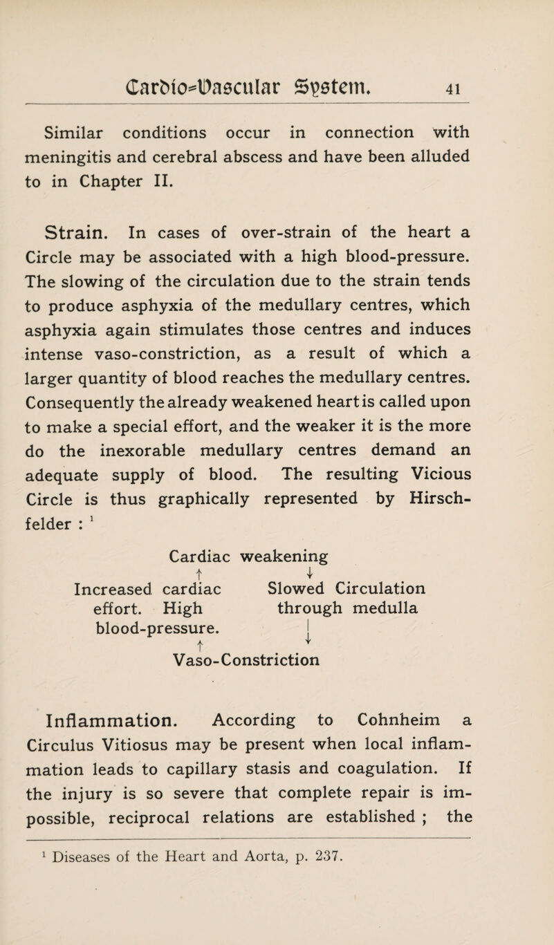 Similar conditions occur in connection with meningitis and cerebral abscess and have been alluded to in Chapter II. Strain. In cases of over-strain of the heart a Circle may be associated with a high blood-pressure. The slowing of the circulation due to the strain tends to produce asphyxia of the medullary centres, which asphyxia again stimulates those centres and induces intense vaso-constriction, as a result of which a larger quantity of blood reaches the medullary centres. Consequently the already weakened heart is called upon to make a special effort, and the weaker it is the more do the inexorable medullary centres demand an adequate supply of blood. The resulting Vicious Circle is thus graphically represented by Hirsch- felder : 1 Cardiac weakening 4 Slowed Circulation through medulla I t Increased cardiac effort. High blood-pressure. t Vaso-Constriction Inflammation. According to Cohnheim a Circulus Vitiosus may be present when local inflam¬ mation leads to capillary stasis and coagulation. If the injury is so severe that complete repair is im¬ possible, reciprocal relations are established ; the