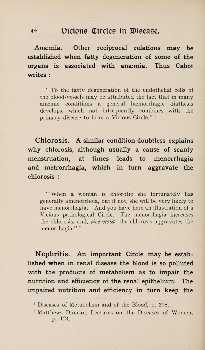 Anaemia. Other reciprocal relations may be established when fatty degeneration of some of the organs is associated with anaemia. Thus Cabot writes : To the fatty degeneration of the endothelial cells of the blood-vessels may be attributed the fact that in many anaemic conditions a general haemorrhagic diathesis develops, which not infrequently combines with the primary disease to form a Vicious Circle.” 1 Chlorosis. A similar condition doubtless explains why chlorosis, although usually a cause of scanty menstruation, at times leads to menorrhagia and metrorrhagia, which in turn aggravate the chlorosis : “ When a woman is chlorotic she fortunately has generally amenorrhoea, but if not, she will be very likely to have menorrhagia. And you have here an illustration of a Vicious pathological Circle. The menorrhagia increases the chlorosis, and, vice versa, the chlorosis aggravates the menorrhagia.” 2 Nephritis. An important Circle may be estab¬ lished when in renal disease the blood is so polluted with the products of metabolism as to impair the nutrition and efficiency of the renal epithelium. The impaired nutrition and efficiency in turn keep the 1 Diseases of Metabolism and of the Blood, p. 308. 2 Matthews Duncan, Lectures on the Diseases of Women, p. 124.