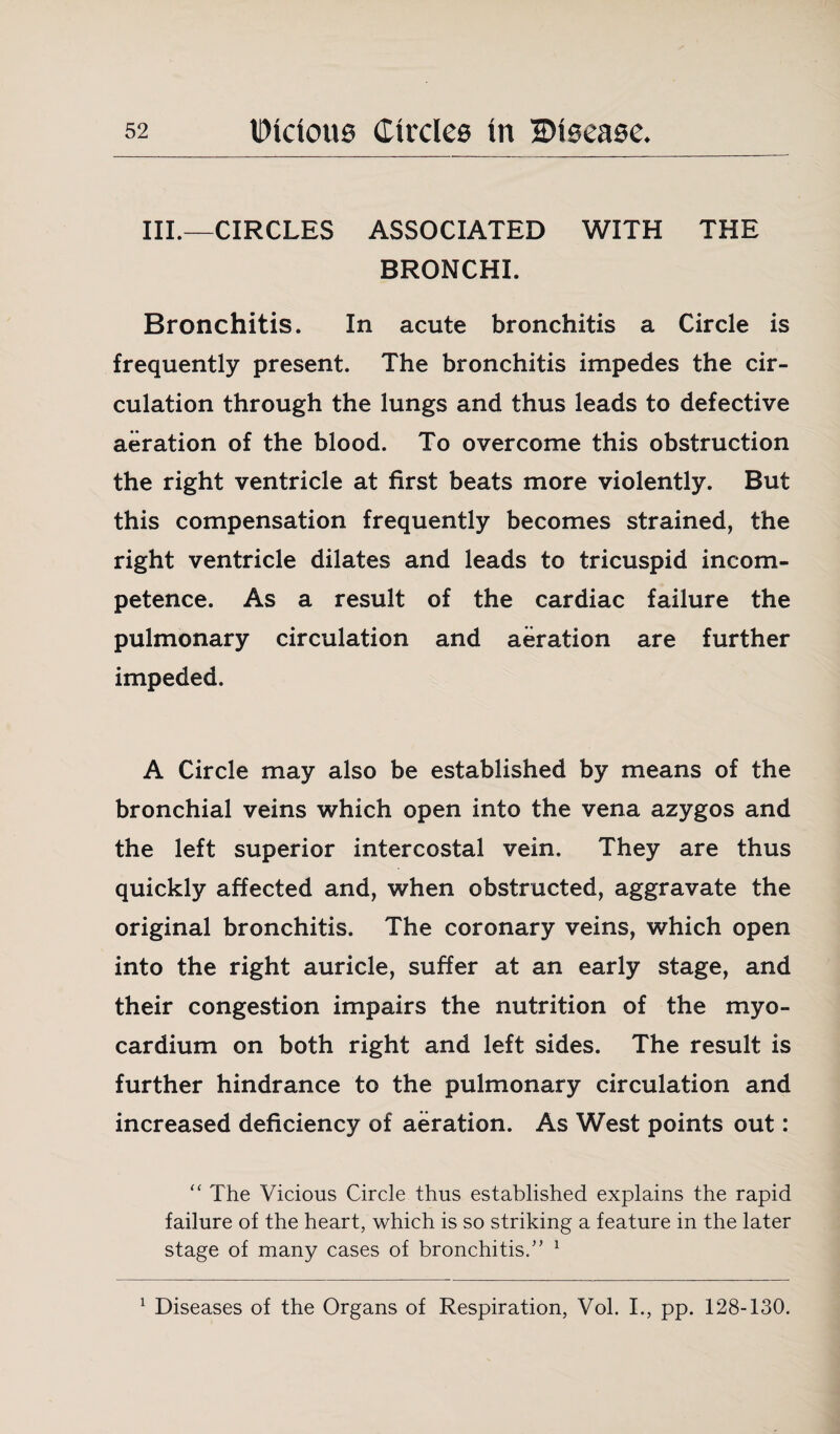 III.—CIRCLES ASSOCIATED WITH THE BRONCHI. Bronchitis. In acute bronchitis a Circle is frequently present. The bronchitis impedes the cir¬ culation through the lungs and thus leads to defective aeration of the blood. To overcome this obstruction the right ventricle at first beats more violently. But this compensation frequently becomes strained, the right ventricle dilates and leads to tricuspid incom¬ petence. As a result of the cardiac failure the pulmonary circulation and aeration are further impeded. A Circle may also be established by means of the bronchial veins which open into the vena azygos and the left superior intercostal vein. They are thus quickly affected and, when obstructed, aggravate the original bronchitis. The coronary veins, which open into the right auricle, suffer at an early stage, and their congestion impairs the nutrition of the myo¬ cardium on both right and left sides. The result is further hindrance to the pulmonary circulation and increased deficiency of aeration. As West points out: “ The Vicious Circle thus established explains the rapid failure of the heart, which is so striking a feature in the later stage of many cases of bronchitis.” 1