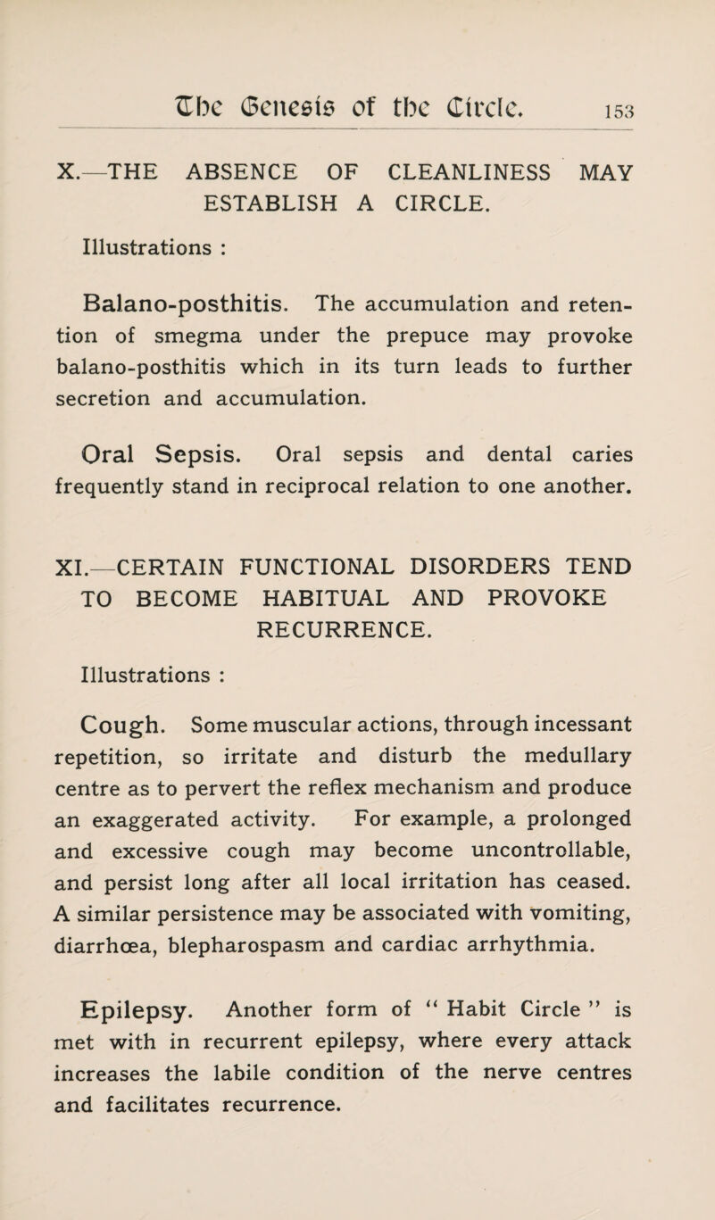 X.—THE ABSENCE OF CLEANLINESS MAY ESTABLISH A CIRCLE. Illustrations : Balano-posthitis. The accumulation and reten¬ tion of smegma under the prepuce may provoke balano-posthitis which in its turn leads to further secretion and accumulation. Oral Sepsis. Oral sepsis and dental caries frequently stand in reciprocal relation to one another. XI.—CERTAIN FUNCTIONAL DISORDERS TEND TO BECOME HABITUAL AND PROVOKE RECURRENCE. Illustrations : Cough. Some muscular actions, through incessant repetition, so irritate and disturb the medullary centre as to pervert the reflex mechanism and produce an exaggerated activity. For example, a prolonged and excessive cough may become uncontrollable, and persist long after all local irritation has ceased. A similar persistence may be associated with vomiting, diarrhoea, blepharospasm and cardiac arrhythmia. Epilepsy. Another form of “ Habit Circle ” is met with in recurrent epilepsy, where every attack increases the labile condition of the nerve centres and facilitates recurrence.