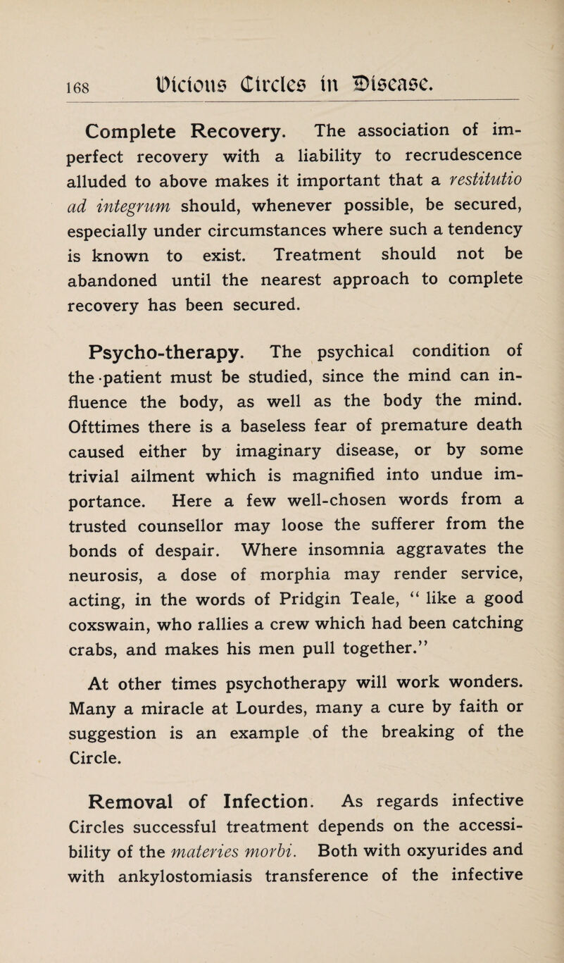 Complete Recovery. The association of im¬ perfect recovery with a liability to recrudescence alluded to above makes it important that a restitutio ad integrum should, whenever possible, be secured, especially under circumstances where such a tendency is known to exist. Treatment should not be abandoned until the nearest approach to complete recovery has been secured. Psycho-therapy. The psychical condition of the -patient must be studied, since the mind can in¬ fluence the body, as well as the body the mind. Ofttimes there is a baseless fear of premature death caused either by imaginary disease, or by some trivial ailment which is magnified into undue im¬ portance. Here a few well-chosen words from a trusted counsellor may loose the sufferer from the bonds of despair. Where insomnia aggravates the neurosis, a dose of morphia may render service, acting, in the words of Pridgin Teale, “ like a good coxswain, who rallies a crew which had been catching crabs, and makes his men pull together.” At other times psychotherapy will work wonders. Many a miracle at Lourdes, many a cure by faith or suggestion is an example of the breaking of the Circle. Removal of Infection. As regards infective Circles successful treatment depends on the accessi¬ bility of the materies morbi. Both with oxyurides and with ankylostomiasis transference of the infective