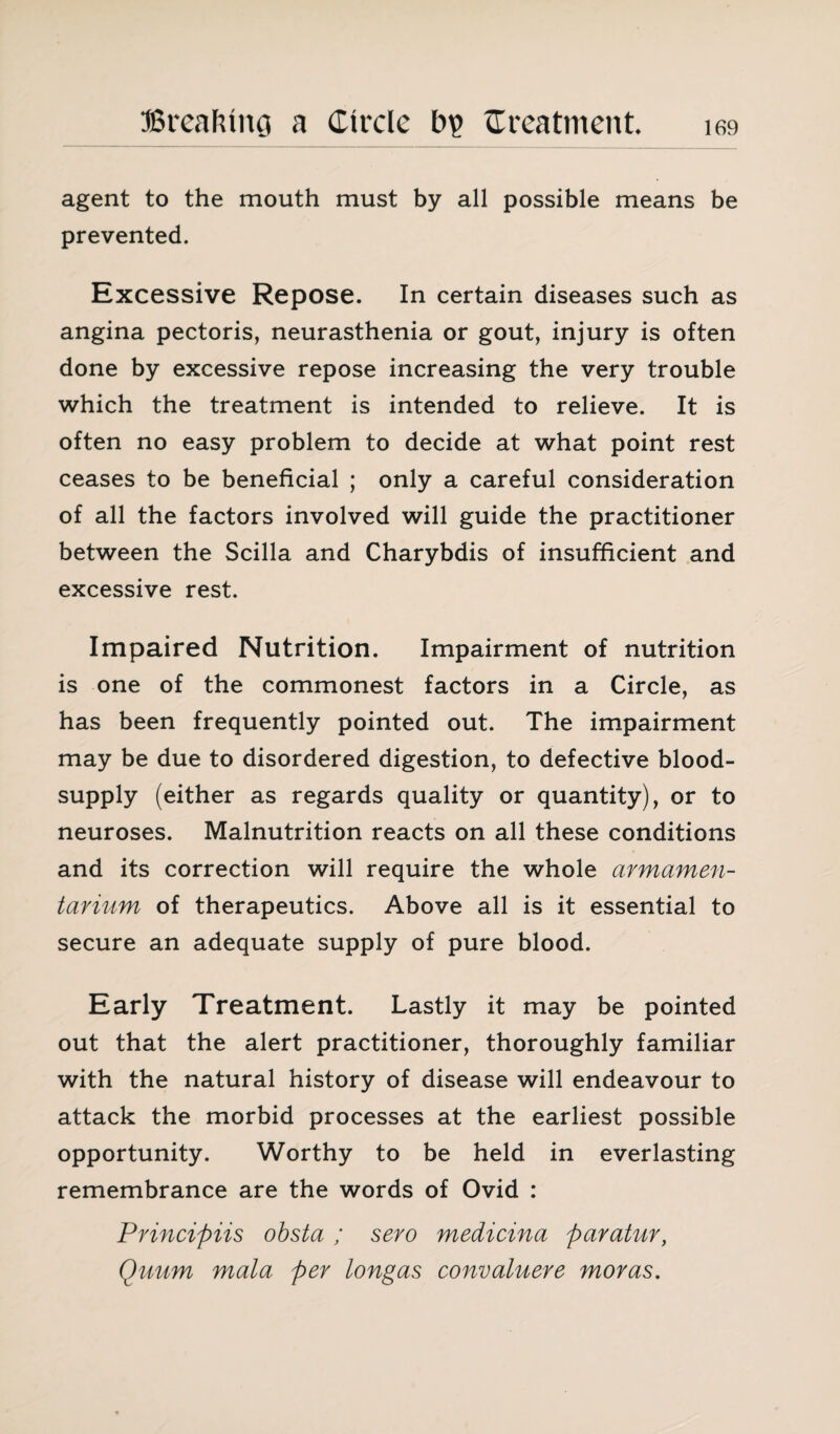 agent to the mouth must by all possible means be prevented. Excessive Repose. In certain diseases such as angina pectoris, neurasthenia or gout, injury is often done by excessive repose increasing the very trouble which the treatment is intended to relieve. It is often no easy problem to decide at what point rest ceases to be beneficial ; only a careful consideration of all the factors involved will guide the practitioner between the Scilla and Charybdis of insufficient and excessive rest. Impaired Nutrition. Impairment of nutrition is one of the commonest factors in a Circle, as has been frequently pointed out. The impairment may be due to disordered digestion, to defective blood- supply (either as regards quality or quantity), or to neuroses. Malnutrition reacts on all these conditions and its correction will require the whole armamen¬ tarium of therapeutics. Above all is it essential to secure an adequate supply of pure blood. Early Treatment. Lastly it may be pointed out that the alert practitioner, thoroughly familiar with the natural history of disease will endeavour to attack the morbid processes at the earliest possible opportunity. Worthy to be held in everlasting remembrance are the words of Ovid : Principiis obsta / sero medicina paratur, Quum mala per tongas convaluere moras.