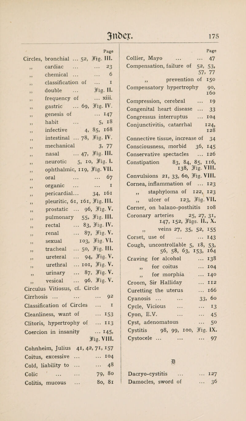 Page Circles, bronchial ... 52, 3ft0. III. ,, cardiac ... ... 23 ,, chemical ... ... 6 ,, classification of ... 1 ,, double ... 3fi0. II. ,, frequency of ... xiii. ,, gastric ... 69, 3fi0. IV. ,, genesis of ... 147 ,, habit ,, infective ,, intestinal ., ,, mechanical ,, nasal ,, neurotic 5, 18 4, 85, 168 78, 3fi0. IV. 3, 77 .. 47, 3fhj. III. 5, 10, ft#. I. ophthalmic, 119, 3ft0. VII. y y oral organic pericardial. pleuritic, 61 prostatic pulmonary rectal renal sexual tracheal ureteral urethral urinary vesical ... 67 1 34, 161 161, 3fig. HI. . 96, V. 55, fig. III. . 83, 3fig. IV. • 87, 3%-V. 103, 3fig. VI. . 50, 3fig. HI. 94, 3fi0.V. . 101, V. . 87, 3fi0- V. . 96, 3fig. V. Circulus Vitiosus, cf. Circle Cirrhosis ... ... ••• 92 Classification of Circles ... 1 Cleanliness, want of ... 153 Clitoris, hypertrophy of ... 113 Coercion in insanity ... 145, 3Fi0. VIII. Cohnheim, Julius 41, 42, 71, 157 Coitus, excessive ... ... 104 Cold, liability to ... ... 48 Colic ' . 79, 80 Colitis, mucous ... 80, 81 Page Collier, Mayo ... ... 47 Compensation, failure of 52, 53, 57, 77 ,, prevention of 150 Compensatory hypertrophy 90, Compression, cerebral Congenital heart disease Congressus interruptus Conjunctivitis, catarrhal 160 19 33 104 124, 128 Connective tissue, increase of 34 Consciousness, morbid 36, 145 Conservative spectacles ... 126 Constipation 83, 84, 85, 116, 138, fig. VIII. Convulsions 21, 33, 60, 3ft0. VIII. Cornea, inflammation of ... 123 ,, staphyloma of 122, 123 ,, ulcer of 123, 3ft0.VII. Corner, on balano-posthitis 108 Coronary arteries 25, 27, 31, 147, 152, ftgs. II., X. „ veins 27, 35, 52, 155 Corset, use of ... ... 143 Cough, uncontrollable 5, 18, 53, 56, 58, 63, 153, 164 Craving for alcohol ... 138 for coitus ... 104 for morphia ... 140 Croom, Sir Halliday ... 112 Curetting the uterus ... 166 Cyanosis ... ... 33, 60 Cycle, Vicious ... ... 13 Cyon, E.V. ... ... 45 Cyst, adenomatous ... 50 Cystitis 98, 99, 100, jfig. IX. Cystocele ... ... ... 97 yy Dacryo-cystitis Damocles, sword of ... 127 .. 36