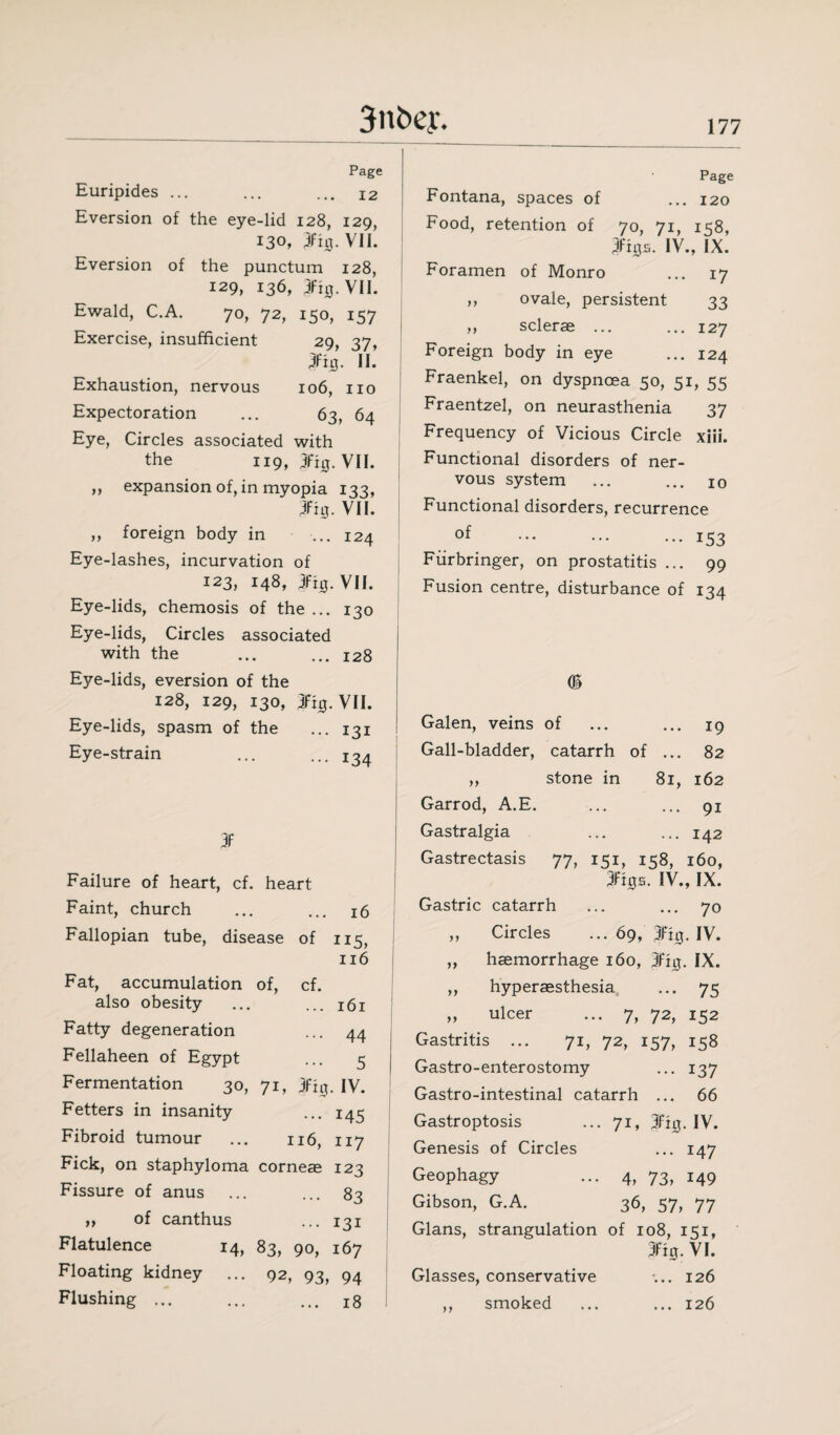 Page Euripides ... ... ... 12 Eversion of the eye-lid 128, 129, 130, 3fi0-VII. Eversion of the punctum 128, 129, 136, 3%. VII. Ewald, C.A. 70, 72, 150, 157 Exercise, insufficient 29, 37, 3fh}. II. Exhaustion, nervous 106, no Expectoration ... 63, 64 Eye, Circles associated with the 119, 3%. VII. ,, expansion of, in myopia 133, 3fig. VII. ,, foreign body in ... 124 Eye-lashes, incurvation of 123, 148, 3fig. VII. Eye-lids, chemosis of the ... 130 Eye-lids, Circles associated with the ... ... 128 Eye-lids, eversion of the 128, 129, 130, 3Fig. VII. Eye-lids, spasm of the ... 131 Eye-strain ... ... 134 3f Failure of heart, cf. heart Faint, church ... ... 16 Fallopian tube, disease of 115, 116 Fat, accumulation of, cf. also obesity ... ... 161 Fatty degeneration ... 44 Fellaheen of Egypt ... 5 Fermentation 30, 71, 3fig. IV. Fetters in insanity ... 145 Fibroid tumour ... 116, 117 Fick, on staphyloma corneae 123 Fissure of anus ... ... 83 „ of canthus ... 131 Flatulence 14, 83, 90, 167 Floating kidney ... 92, 93, 94 Flushing ... ... ... 1s Page Fontana, spaces of ... 120 Food, retention of 70, 71, 1^8, 3fhjs. IV., IX. Foramen of Monro ... 17 ,, ovale, persistent 33 ,, sclerae ... ... 127 Foreign body in eye ... 124 Fraenkel, on dyspnoea 50, 51, 55 Fraentzel, on neurasthenia 37 Frequency of Vicious Circle xiii. Functional disorders of ner¬ vous system ... ... 10 Functional disorders, recurrence of .153 Fiirbringer, on prostatitis ... 99 Fusion centre, disturbance of 134 <S Galen, veins of ... ... 19 Gall-bladder, catarrh of ... 82 ,, stone in 81, 162 Garrod, A.E. ... ... 91 Gastralgia ... ... 142 Gastrectasis 77, 151, 158, 160, 3ftgs. IV., IX. Gastric catarrh ... ... 70 „ Circles ... 69, 3%. IV. „ haemorrhage 160, 3%. IX. ,, hyperaesthesia ... 75 „ ulcer ... 7, 72, 152 Gastritis ... 71, 72, 157, 158 Gastro-enterostomy ... 137 Gastro-intestinal catarrh ... 66 Gastroptosis ... 71, 3fig. IV. Genesis of Circles ... 147 Geophagy ... 4, 73, 149 Gibson, G.A. 36, 57, 77 Gians, strangulation of 108, 151, 3%. VI. Glasses, conservative ... 126 ,, smoked ... ... 126