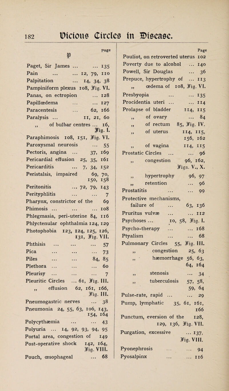 page Page f Paget, Sir James ... ... 135 Pain ... ... 12, 79, no Palpitation ... 14, 34, 38 Pampiniform plexus 108, 3fi0. VI. Panas, on ectropion ... 128 Papilloedema ... ... 127 Paracentesis ... 62, 166 Paralysis ... 11, 21, 60 ,, of bulbar centres ... 16, fiS. I. Paraphimosis 108, 151, 3fig. VI. Paroxysmal neurosis ... 55 Pectoris, angina ... 37, 169 Pericardial effusion 25, 35, 161 Pericarditis ... 7, 34, 152 Peristalsis, impaired 69, 70, 150, 158 Peritonitis ... 72, 79, 143 Perityphlitis ... ... 7 Pharynx, constrictor of the 69 Phimosis ... ... ... 108 Phlegmasia, peri-uterine 84, 116 Phlyctenular ophthalmia 124, 129 Photophobia 123, 124, 125, 126, 131, 3%. VII. Phthisis Pica Piles Plethora ... Pleurisy Pleuritic Circles ,, effusion ... ... 57 . 73 84, 85 ... 60 . 7 ... 6l, 3ft0. III. 62, l6l, l66, 3Ft0. III. Pneumogastric nerves ... 38 Pneumonia 24, 55, 63, 106, 143, 154, 164 Polycythsemia ... ... 43 Polyuria ... 14, 92, 93, 94, 95 Portal area, congestion of 149 Post-operative shock 142, 164, 3fig. VIII. Pouch, oesophageal ... 68 Pouliot, on retroverted uterus 102 Poverty due to alcohol ... 140 Powell, Sir Douglas ... 36 Prepuce, hypertrophy of ... 113 ,, oedema of 108, 3ftg. VI. Presbyopia ••• 135 Procidentia uteri ... ... 114 Prolapse of bladder IM, 115 ,, of ovary ... 84 „ of rectum 85, 3ft0. IV. ,, of uterus 114, ii5, 156, 162 ,, of vagina 114, Prostatic Circles ... 96 ,, congestion 96, 162, 3fi0S. V., X. ,, hypertrophy 96, 97 „ retention 96 Prostatitis ... 99 Protective mechanisms, failure of 63, 136 Pruritus vulvae ... 112 Psychoses ... 10, 58, 3fi0. I. Psycho-therapy ... 168 Ptyalism ... 68 Pulmonary Circles 55, 3fi0. III. ,, congestion 25, 63 ,, • haemorrhage 56, 63, 64, 164 ,, stenosis ••• 34 ,, tuberculosis 57, 58, 59, 64 Pulse-rate, rapid ... 29 Pump, lymphatic 35, 61, 161, 166 Punctum, eversion of the 128, 129, 136, 3Ft0. VII. Purgation, excessive ••• 137, 3%. VIII. Pyonephrosis ... 94 Pyosalpinx ... 116