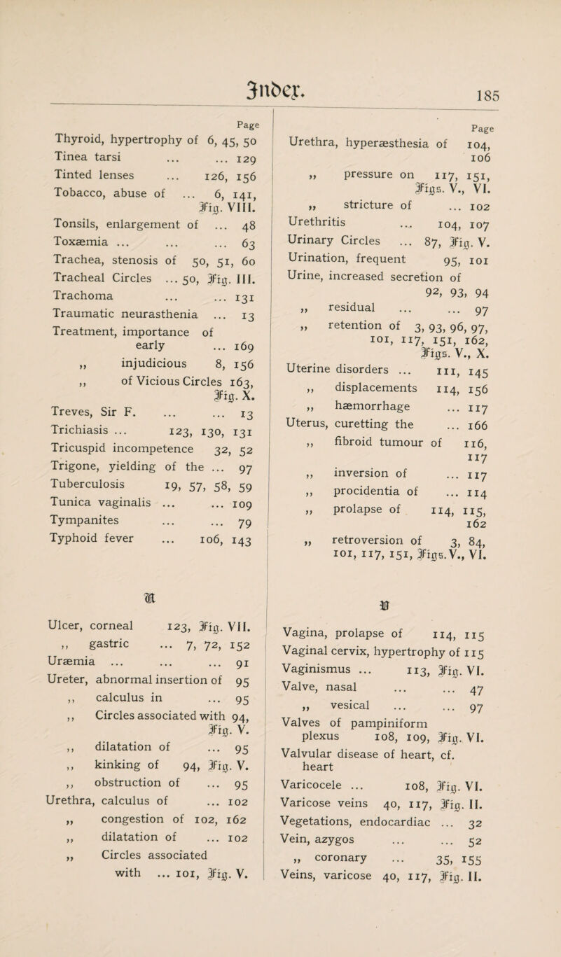 Page Thyroid, hypertrophy of 6, 45, 50 Tinea tarsi ... ... 129 Tinted lenses ... 126, 156 Tobacco, abuse of ... 6, 141, 3%. VIII. Tonsils, enlargement of ... 48 Toxaemia ... ... ... 63 Trachea, stenosis of 50, 51, 60 Tracheal Circles ... 50, jfig. HI. Trachoma ... ... 131 Traumatic neurasthenia ... 13 Treatment, importance of early ... 169 ,, injudicious 8, 156 ,, of Vicious Circles 163, Pjj. X. Treves, Sir F. ... ... 13 Trichiasis ... 123, 130, 131 Tricuspid incompetence 32, 52 Trigone, yielding of the ... 97 Tuberculosis 19, 57, 58, 59 Tunica vaginalis ... ... 109 Tympanites ... ... 79 Typhoid fever ... 106, 143 Page Urethra, hyperaesthesia of 104, 106 „ pressure on 117, 151, 3fh}s. V., VI. „ stricture of ... 102 Urethritis ... 104, 107 Urinary Circles ... 87, 4fitj. V. Urination, frequent 95, 101 Urine, increased secretion of 92, 93, 94 ,, residual ... ... 97 „ retention of 3, 93, 96, 97, 101, 117, 151, 162, Imjs. V., X. Uterine disorders ... m, 145 ,, displacements 114, 156 „ haemorrhage ... 117 Uterus, curetting the ... 166 ,, fibroid tumour of 116, n 7 ,, inversion of ... 117 ,, procidentia of ... 114 ,, prolapse of 114, 115, 162 „ retroversion of 3, 84, 101, 117, 151, 3%s.V., VI. m Ulcer, corneal 123, jfiq. VII. ,, gastric ... 7, 72, 152 Uraemia ... ... ... 91 Ureter, abnormal insertion of 95 ,, calculus in ... 95 ,, Circles associated with 94, 3fig. V. ,, dilatation of •••95 ,, kinking of 94, jfig. V. ,, obstruction of ... 95 Urethra, calculus of ... 102 ,, congestion of 102, 162 ,, dilatation of ... 102 ,, Circles associated with ... 101, 3fi0. V. Vagina, prolapse of 114, 115 Vaginal cervix, hypertrophy of 115 Vaginismus ... 113, fig. VI. Valve, nasal ... ... 47 „ vesical ... ... 97 Valves of pampiniform plexus 108, 109, 3ft0. VI. Valvular disease of heart, cf. heart Varicocele ... 108, VI. Varicose veins 40, 117, 3fi0. II. Vegetations, endocardiac ... 32 Vein, azygos ... ... 52 „ coronary ... 35, 155 Veins, varicose 40, 117, 3%. II.