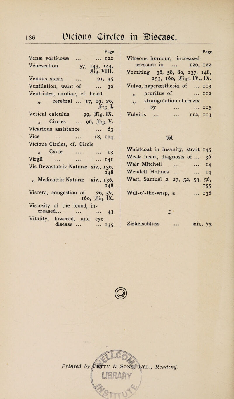 Page Venae vorticosae ... ... 122 Venesection 57, 143, 144, rnj.vui. Venous stasis ... 21, 35 Ventilation, want of ... 30 Ventricles, cardiac, cf. heart „ cerebral ... 17, 19, 20, 3fiij. I. Vesical calculus 99, 3Ft0- IX. „ Circles ... 96, 3Fig. V. Vicarious assistance ... 63 Vice ... ... 18, 104 Vicious Circles, cf. Circle „ Cycle ... ... 13 Virgil ... ... ... 141 Vis Devastatrix Naturae xiv., 136, 148 ,, Medicatrix Naturae xiv., 136, 148 Viscera, congestion of 26, 57, 160, 3fhj. IX. Viscosity of the blood, in¬ creased... ... ... 43 Vitality, lowered, and eye disease ... ... 135 Page Vitreous humour, increased pressure in ... 120, 122 Vomiting 38, 58, 80, 137, 148, 153, 160, 3ft0s. IV., IX. Vulva, hyperaesthesia of ... 113 ,, pruritus of ... 112 ,, strangulation of cervix by ... ... 115 Vulvitis ... ... 112, 113 m Waistcoat in insanity, strait 145 Weak heart, diagnosis of ... 36 Weir Mitchell ... ... 14 Wendell Holmes ... ... 14 West, Samuel 2, 27, 52, 53, 56, 155 Will-o’-the-wisp, a ... 138 Z Zirkelschluss ... xiii., 73 Printed by Td., Reading.