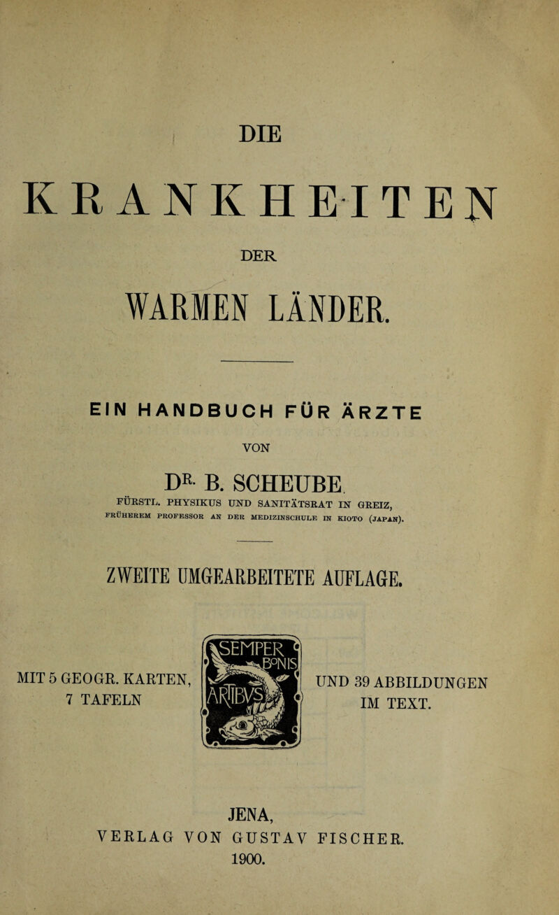 DIE KRANKHEITEN DER WARMEN LÄNDER. EIN HANDBUCH FÜR ÄRZTE VON DR B. SCHEUBE FÜRSTL. PHYSIKUS UND SANITÄTSRAT IN GREIZ, FRÜHEREM PROFESSOR AN DER MEDIZINSCHULE IN KIOTO (JAPAN), ZWEITE UMGEARBEITETE AUFLAGE. MIT 5 GEOGR. KARTEN 7 TAFELN UND 39 ABBILDUNGEN IM TEXT. JENA, VERLAG VON GUSTAV FISCHER. 1900.