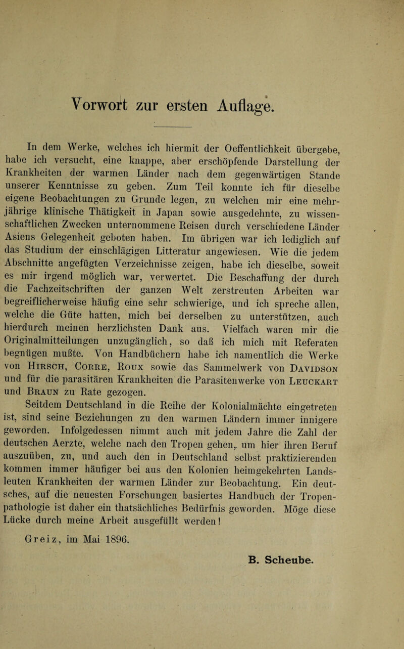 In dem Werke, welches ich hiermit der Oeffentlichkeit übergebe, habe ich versucht, eine knappe, aber erschöpfende Darstellung der Krankheiten der warmen Länder nach dem gegenwärtigen Stande unserer Kenntnisse zu geben. Zum Teil konnte ich für dieselbe eigene Beobachtungen zu Grunde legen, zu welchen mir eine mehr¬ jährige klinische Thätigkeit in Japan sowie ausgedehnte, zu wissen¬ schaftlichen Zwecken unternommene Reisen durch verschiedene Länder Asiens Gelegenheit geboten haben. Im übrigen war ich lediglich auf das Studium der einschlägigen Litteratur angewiesen. Wie die jedem Abschnitte angefügten Verzeichnisse zeigen, habe ich dieselbe, soweit es mir irgend möglich war, verwertet. Die Beschaffung der durch die Fachzeitschriften der ganzen Welt zerstreuten Arbeiten war begreiflicherweise häufig eine sehr schwierige, und ich spreche allen, welche die Güte hatten, mich bei derselben zu unterstützen, auch hierdurch meinen herzlichsten Dank aus. Vielfach waren mir die Originalmitteilungen unzugänglich, so daß ich mich mit Referaten begnügen mußte. Von Handbüchern habe ich namentlich die Werke von Hirsch, Corre, Roux sowie das Sammelwerk von Davidson und für die parasitären Krankheiten die Parasiten werke von Leuckart und Braun zu Rate gezogen. Seitdem Deutschland in die Reihe der Kolonialmächte eingetreten ist, sind seine Beziehungen zu den warmen Ländern immer innigere geworden. Infolgedessen nimmt auch mit jedem Jahre die Zahl der deutschen Aerzte, welche nach den Tropen gehen,, um hier ihren Beruf auszuüben, zu, und auch den in Deutschland selbst praktizierenden kommen immer häufiger bei aus den Kolonien heim gekehrten Lands¬ leuten Krankheiten der warmen Länder zur Beobachtung. Ein deut¬ sches, auf die neuesten Forschungen basiertes Handbuch der Tropen¬ pathologie ist daher ein thatsächliches Bedürfnis geworden. Möge diese Lücke durch meine Arbeit ausgefüllt werden! Greiz, im Mai 1896. B. Scheube.