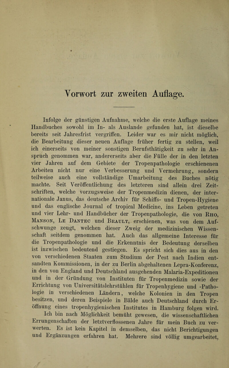 Infolge der günstigen Aufnahme, welche die erste Auflage meines Handbuches sowohl im In- als Auslande gefunden hat, ist dieselbe bereits seit Jahresfrist vergriffen. Leider war es mir nicht möglich, die Bearbeitung dieser neuen Auflage früher fertig zu stellen, weil ich einerseits von meiner sonstigen Berufstätigkeit zu sehr in An¬ spruch genommen war, andererseits aber die Fülle der in den letzten vier Jahren auf dem Gebiete der Tropenpathologie erschienenen Arbeiten nicht nur eine Verbesserung und Vermehrung, sondern teilweise auch eine vollständige Umarbeitung des Buches nötig machte. Seit Veröffentlichung des letzteren sind allein drei Zeit¬ schriften, welche vorzugsweise der Tropenmedizin dienen, der inter¬ nationale Janus, das deutsche Archiv für Schiffs- und Tropen-Hygiene und das englische Journal of tropical Medicine, ins Leben getreten und vier Lehr- und Handbücher der Tropenpathologie, die von Rho, Manson, Le Dantec und Brault, erschienen, was von dem Auf¬ schwünge zeugt, welchen dieser Zweig der medizinischen Wissen¬ schaft seitdem genommen hat. Auch das allgemeine Interesse für die Tropenpathologie und die Erkenntnis der Bedeutung derselben ist inzwischen bedeutend gestiegen. Es spricht sich dies aus in den von verschiedenen Staaten zum Studium der Pest nach Indien ent¬ sandten Kommissionen, in der zu Berlin abgehaltenen Lepra-Konferenz, in den von England und Deutschland ausgehenden Malaria-Expeditionen und in der Gründung von Instituten für Tropenmedizin sowie der Errichtung von Universitätslehrstühlen für Tropenhygiene und -Patho¬ logie in verschiedenen Ländern, welche Kolonien in den Tropen besitzen, und deren Beispiele in Bälde auch Deutschland durch Er¬ öffnung eines tropenhygienischen Institutes in Hamburg folgen wird. Ich bin nach Möglichkeit bemüht gewesen, die wissenschaftlichen Errungenschaften der letztverflossenen Jahre für mein Buch zu ver¬ werten. Es ist kein Kapitel in demselben, das nicht Berichtigungen und Ergänzungen erfahren hat. Mehrere sind völlig umgearbeitet,