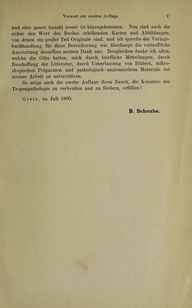 und eine ganze Anzahl neuer ist hinzu gekommen. Neu sind auch die sicher den Wert des Buches erhöhenden Karten und Abbildungen, von denen ein großer Teil Originale sind, und ich spreche der Verlags¬ buchhandlung für diese Bereicherung wie überhaupt die vortreffliche Ausstattung desselben meinen Dank aus. Desgleichen danke ich allen, welche die Güte hatten, mich durch briefliche Mitteilungen, durch Beschaffung der Litteratur, durch Ueberlassung von Bildern, mikro¬ skopischen Präparaten und pathologisch-anatomischem Materiale bei meiner Arbeit zu unterstützen. So möge auch die zweite Auflage ihren Zweck, die Kenntnis der Tropenpathologie zu verbreiten und zu fördern, erfüllen! Greiz, im Juli-1900.