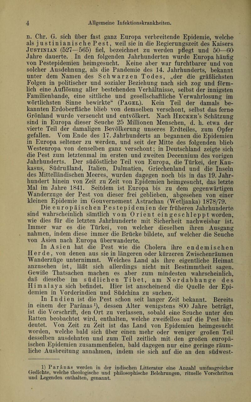 n. Chr. G. sich über fast ganz Europa verbreitende Epidemie, welche als justinianisch ePest, weil sie in die Kegierungszeit des Kaisers Justinian (527—565) fiel, bezeichnet zu werden pflegt und 50—60 Jahre dauerte. In den folgenden Jahrhunderten wurde Europa häufig von Pestepidemien heimgesucht. Keine aber war furchtbarer und von solcher Ausdehnung, als die Pandemie des 14. Jahrhunderts, bekannt unter dem Namen des Schwarzen Todes, „der die gräßlichsten Folgen in politischer und sozialer Beziehung nach sich zog und förm¬ lich eine Auflösung aller bestehenden Verhältnisse, selbst der innigsten Familienbande, eine sittliche und gesellschaftliche Verwahrlosung im wörtlichsten Sinne bewirkte“ (Pagel). Kein Teil der damals be¬ kannten Erdoberfläche blieb von demselben verschont, selbst das ferne Grönland wurde verseucht und entvölkert. Nach Hecker’s Schätzung sind in Europa dieser Seuche 25 Millionen Menschen, d. h. etwa der vierte Teil der damaligen Bevölkerung unseres Erdteiles, zum Opfer gefallen. Vom Ende des 17. Jahrhunderts an begannen die Epidemien in Europa seltener zu werden, und seit der Mitte des folgenden blieb Westeuropa von denselben ganz verschont; in Deutschland zeigte sich die Pest zum letztenmal im ersten und zweiten Decennium des vorigen Jahrhunderts. Der südöstliche Teil von Europa, die Türkei, der Kau¬ kasus, Südrußland, Italien, Dalmatien, Griechenland und die Inseln des Mittelländischen Meeres, wurden dagegen noch bis in das 19. Jahr¬ hundert hinein von Zeit zu Zeit von Epidemien heimgesucht, das letzte Mal im Jahre 1841. Seitdem ist Europa bis zu dem gegenwärtigen Wanderzuge der Pest von dieser frei geblieben, abgesehen von einer kleinen Epidemie im Gouvernement Astrachan (Wetljanka) 1878/79. Die europäischen Pestepidemien der früheren Jahrhunderte sind wahrscheinlich sämtlich vom Orient ein geschleppt worden, wie dies für die letzten Jahrhunderte mit Sicherheit nachweisbar ist. Immer war es die Türkei, von welcher dieselben ihren Ausgang nahmen, indem diese immer die Brücke bildete, auf welcher die Seuche von Asien nach Europa überwanderte. In Asien hat die Pest wie die Cholera ihre endemischen Herde, von denen aus sie in längeren oder kürzeren Zwischenräumen Wanderzüge unternimmt. Welches Land als ihre eigentliche Heimat anzusehen ist, läßt sich allerdings nicht mit Bestimmtheit sagen. Gewiße Thatsachen machen es aber zum mindesten wahrscheinlich, daß dieselbe im südlichen Tibet, am Nord ab hange des Himalaya sich befindet. Hier ist anscheinend die Quelle der Epi¬ demien in Vorderindien und Südchina zu suchen. In Indien ist die Pest schon seit langer Zeit bekannt. Bereits in einem der Paranas1), dessen Alter wenigstens 800 Jahre beträgt, ist die Vorschrift, den Ort zu verlassen, sobald eine Seuche unter den Batten beobachtet wird, enthalten, welche zweifellos auf die Pest hin¬ deutet. Von Zeit zu Zeit ist das Land von Epidemien heim gesucht worden, welche bald sich über einen mehr oder weniger großen Teil desselben ausdehnten und zum Teil zeitlich mit den großen europä¬ ischen Epidemien zusammenfielen, bald dagegen nur eine geringe räum¬ liche Ausbreitung annahmen, indem sie sich auf die an den südwest- 1) Paranas werden in der indischen Litteratur eine Anzahl umfangreicher Gedichte, welche theologische und philosophische Belehrungen, rituelle Vorschriften und Legenden enthalten, genannt.