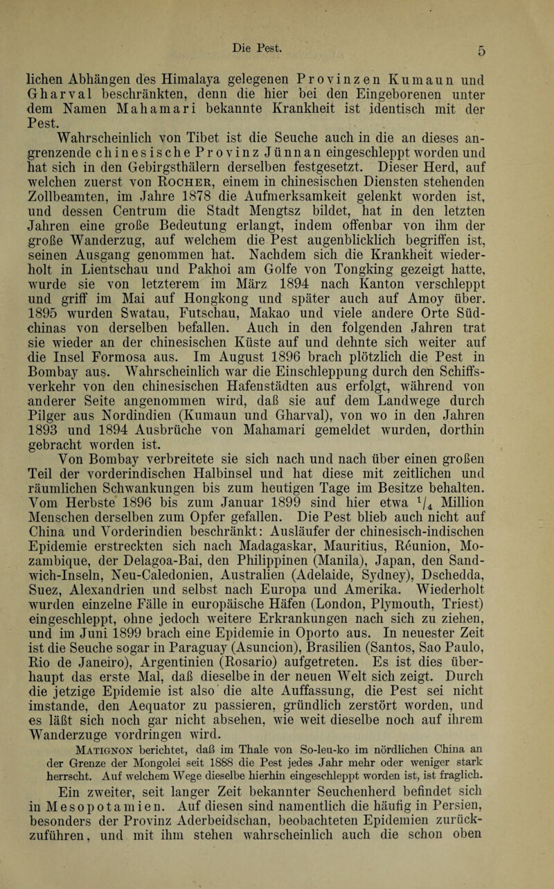liehen Abhängen des Himalaya gelegenen Provinzen Kumaun und Gharval beschränkten, denn die hier bei den Eingeborenen unter dem Namen Mahamari bekannte Krankheit ist identisch mit der Pest. Wahrscheinlich von Tibet ist die Seuche auch in die an dieses an¬ grenzende chinesische Provinz Jünnan eingeschleppt worden und hat sich in den Gebirgsthälern derselben festgesetzt. Dieser Herd, auf welchen zuerst von Kocher, einem in chinesischen Diensten stehenden Zollbeamten, im Jahre 1878 die Aufmerksamkeit gelenkt worden ist, und dessen Centrum die Stadt Mengtsz bildet, hat in den letzten Jahren eine große Bedeutung erlangt, indem offenbar von ihm der große Wanderzug, auf welchem die Pest augenblicklich begriffen ist, seinen Ausgang genommen hat. Nachdem sich die Krankheit wieder¬ holt in Lientschau und Pakhoi am Golfe von Tongking gezeigt hatte, wurde sie von letzterem im März 1894 nach Kanton verschleppt und griff im Mai auf Hongkong und später auch auf Amoy über. 1895 wurden Swatau, Futschau, Makao und viele andere Orte Süd¬ chinas von derselben befallen. Auch in den folgenden Jahren trat sie wieder an der chinesischen Küste auf und dehnte sich weiter auf die Insel Formosa aus. Im August 1896 brach plötzlich die Pest in Bombay aus. Wahrscheinlich war die Einschleppung durch den Schiffs¬ verkehr von den chinesischen Hafenstädten aus erfolgt, während von anderer Seite angenommen wird, daß sie auf dem Landwege durch Pilger aus Nordindien (Kumaun und Gharval), von wo in den Jahren 1893 und 1894 Ausbrüche von Mahamari gemeldet wurden, dorthin gebracht worden ist. Von Bombay verbreitete sie sich nach und nach über einen großen Teil der vorderindischen Halbinsel und hat diese mit zeitlichen und räumlichen Schwankungen bis zum heutigen Tage im Besitze behalten. Vom Herbste 1896 bis zum Januar 1899 sind hier etwa 1/4 Million Menschen derselben zum Opfer gefallen. Die Pest blieb auch nicht auf China und Vorderindien beschränkt: Ausläufer der chinesisch-indischen Epidemie erstreckten sich nach Madagaskar, Mauritius, Reunion, Mo¬ zambique, der Delagoa-Bai, den Philippinen (Manila), Japan, den Sand¬ wich-Inseln, Neu-Caledonien, Australien (Adelaide, Sydney), Dschedda, Suez, Alexandrien und selbst nach Europa und Amerika. Wiederholt wurden einzelne Fälle in europäische Häfen (London, Plymouth, Triest) ein geschleppt, ohne jedoch weitere Erkrankungen nach sich zu ziehen, und im Juni 1899 brach eine Epidemie in Oporto aus. In neuester Zeit ist die Seuche sogar in Paraguay (Asuncion), Brasilien (Santos, Sao Paulo, Rio de Janeiro), Argentinien (Rosario) aufgetreten. Es ist dies über¬ haupt das erste Mal, daß dieselbe in der neuen Welt sich zeigt. Durch die jetzige Epidemie ist also die alte Auffassung, die Pest sei nicht imstande, den Aequator zu passieren, gründlich zerstört worden, und es läßt sich noch gar nicht absehen, wie weit dieselbe noch auf ihrem Wanderzuge Vordringen wird. MatigjstOjST berichtet, daß im Thale von So-leu-ko im nördlichen China an der Grenze der Mongolei seit 1888 die Pest jedes Jahr mehr oder weniger stark herrscht. Auf welchem Wege dieselbe hierhin eingeschleppt worden ist, ist fraglich. Ein zweiter, seit langer Zeit bekannter Seuchenherd befindet sich in Mesopotamien. Auf diesen sind namentlich die häufig in Persien, besonders der Provinz Aderbeidschan, beobachteten Epidemien zurück¬ zuführen, und mit ihm stehen wahrscheinlich auch die schon oben