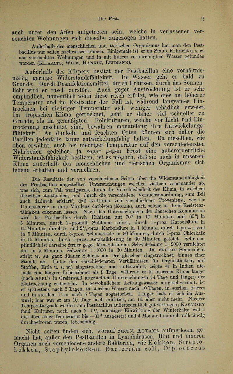 auch unter den Affen aufgetreten sein, welche in verlassenen ver¬ seuchten Wohnungen sich dieselbe zugezogen hatten. Außerhalb des menschlichen und tierischen Organismus hat man den Pest¬ bacillus nur selten nachweisen können. Einigemale ist er im Btaub, Kehricht u. s. w. aus verseuchten Wohnungen und in mit Faeces verunreinigtem Wasser gefunden worden (Kitasato, Wilm, Hankin, Leumann). Außerhalb des Körpers besitzt der Pestbacillus eine verhältnis¬ mäßig geringe Widerstandsfähigkeit. Im Wasser geht er bald zu Grunde. Durch Desinfektionsmittel, durch Erhitzen, durch das Sonnen¬ licht wird er rasch zerstört. Auch gegen Austrocknung ist er sehr empfindlich, namentlich wenn diese rasch erfolgt, wie dies bei höherer Temperatur und im Exsiccator der Fall ist, während langsames Ein¬ trocknen bei niedriger Temperatur sich weniger schädlich erweist. Im tropischen Klima getrocknet, geht er daher viel schneller zu Grunde, als im gemäßigten. Reinkulturen, welche vor Licht nnd Ein¬ trocknung geschützt sind, bewahren monatelang ihre Entwickelungs¬ fähigkeit. * An dunkeln und feuchten Orten können sich daher die Bacillen jedenfalls lange entwickelungfähig halten. Da dieselben, wie oben erwähnt, auch bei niedriger Temperatur auf den verschiedensten Nährböden gedeihen, ja sogar gegen Frost eine außerordentliche Widerstandsfähigkeit besitzen, ist es möglich, daß sie auch in unserem Klima außerhalb des menschlichen und tierischen Organismus sich lebend erhalten und vermehren. Die Resultate der von verschiedenen Seiten über die Widerstandsfähigkeit des Pestbacillus angestellten Untersuchungen weichen vielfach voneinander ab, was sich, zum Teil wenigstens, durch die Verschiedenheit des Klima, in welchem dieselben stattfanden, und durch die verschiedene Versuchsanordnung, zum Teil auch dadurch erklärt', daß Kulturen von verschiedener Provenienz, wie sie Unterschiede in ihrer Virulenz darbieten (Kolle), auch solche in ihrer Resistenz¬ fähigkeit erkennen lassen. Nach den Untersuchungen der deutschen Kommission wird der Pestbacillus durch Erhitzen auf 70° in 10 Minuten, auf 80°^ in 5 Minuten, durch 1-promill. Sublimat sofort, durch 1-proz. Karbolsäure in 10 Minuten, durch 5- und 2l/2-proz. Karbolsäure in 1 Minute, durch 1-proz. Lysol in 5 Minuten, durch 3-proz. Schmierseife in 30 Minuten, durch 1-proz. Chlorkalk in 15 Minuten, durch 1-proz. Aetzkalklösung in 30 Minuten getötet. Sehr em¬ pfindlich ist derselbe ferner gegen Mineralsäuren: Schwefelsäure 1: 2000 vernichtet ihn in 5 Minuten, Salzsäure 1:1000 in 30 Minuten. Im direkten Sonnenlicht stirbt er, zu ganz dünner Schicht am Deckgläschen eingetrocknet, binnen einer Stunde ab. Unter den verschiedensten Verhältnissen (in Organstücken, auf Stoffen, Erde u. s. w.) eingetrocknet und aufbewahrt, zeigte er in Indien nie¬ mals eine längere Lebensdauer als 8 Tage, während er in unserem Klima länger (nach Abel’s in Greifswald angestellten Untersuchungen 14 Tage und länger) der Eintrocknung widersteht. In gewöhnlichem Leitungswasser aufgeschwemmt, ist er spätestens nach 5 Tagen, in sterilem Wasser nach 10 Tagen, in sterilen laeces und in sterilem Urin nach 5 Tagen abgestorben. Länger hält er sich im Aus¬ wurf ; hier war er am 10. Tage noch infektiös, am lb. aber nicht mehr. Isiedere Temperaturgrade werden vom Pestbacillus außerordentlich gut vertragen; Kasansky fand Kulturen noch nach 5—572-monatiger Einwirkung der Winterkälte, wobei dieselben einer Temperatur bis —310 ausgesetzt und 4 Monate hindurch vollständig durchgefroren waren, lebensfähig. Nickt selten finden sich, worauf zuerst Aoyama aufmerksam ge¬ macht hat, außer den Pestbacillen in Lymphdrüsen, Blut und inneren Organen noch verschiedene andere Bakterien, wie Kokken, Strepto¬ kokken, Staphylokokken, Bacterium coli, Diplococcus