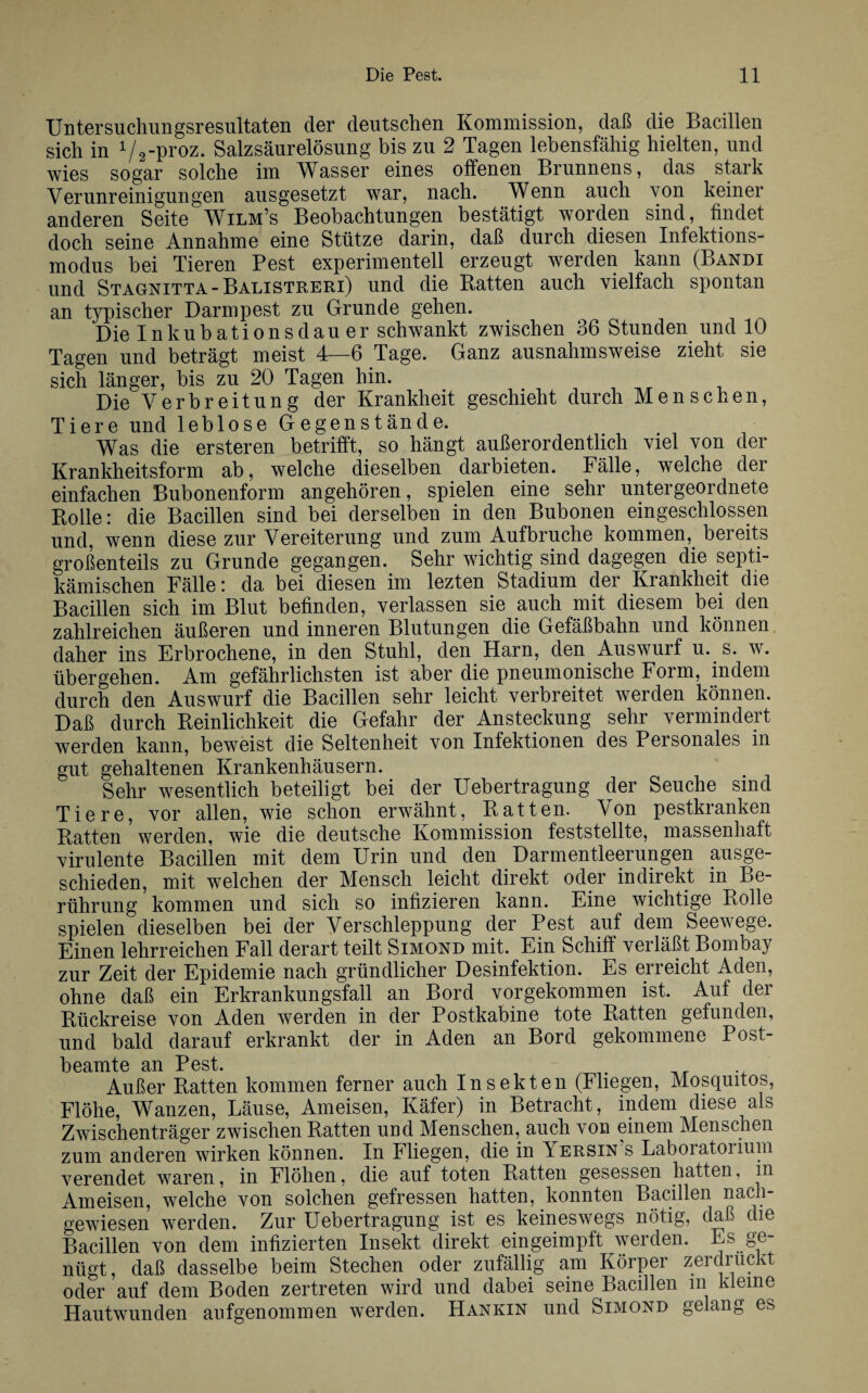 Untersuchungsresultaten der deutschen Kommission, daß die Bacillen sich in 1/2-proz. Salzsäurelösung bis zu 2 Tagen lebensfähig hielten, und wies sogar solche im Wasser eines offenen Brunnens, das stark Verunreinigungen ausgesetzt war, nach. Wenn auch von keiner anderen Seite Wilm’s Beobachtungen bestätigt worden sind, findet doch seine Annahme eine Stütze darin, daß durch diesen Infektions¬ modus bei Tieren Pest experimentell erzeugt werden kann (Bandi und Stagnitta-Balistreri) und die Batten auch vielfach spontan an typischer Darmpest zu Grunde gehen. Die Inkubationsdauer schwankt zwischen 36 Stunden und 10 Tagen und beträgt meist 4—6 Tage. Ganz ausnahmsweise zieht sie sich länger, bis zu 20 Tagen hin. Die Verbreitung der Krankheit geschieht durch Menschen, Tiere und leblose Gegenstände. Was die ersteren betrifft, so hängt außerordentlich viel von der Krankheitsform ab, welche dieselben darbieten. Fälle, welche der einfachen Bubonenform angehören, spielen eine sehr untergeordnete Rolle: die Bacillen sind bei derselben in den Bubonen eingeschlossen und, wenn diese zur Vereiterung und zum Aufbruche kommen, bereits großenteils zu Grunde gegangen. Sehr wichtig sind dagegen die septi- kämischen Fälle: da bei diesen im lezten Stadium der Krankheit die Bacillen sich im Blut befinden, verlassen sie auch mit diesem bei den zahlreichen äußeren und inneren Blutungen die Gefäßbahn und können daher ins Erbrochene, in den Stuhl, den Harn, den Auswurf u. s. w. übergehen. Am gefährlichsten ist aber die pneumonische Form, indem durch den Auswurf die Bacillen sehr leicht verbreitet werden können. Daß durch Reinlichkeit die Gefahr der Ansteckung sehr vermindert werden kann, beweist die Seltenheit von Infektionen des Personales m gut gehaltenen Krankenhäusern. Sehr wesentlich beteiligt bei der Uebertragung der Seuche sind Tiere, vor allen, wie schon erwähnt, Ratten. Von pestkranken Ratten werden, wie die deutsche Kommission feststellte, massenhaft virulente Bacillen mit dem Urin und den Darmentleerungen ausge¬ schieden, mit welchen der Mensch leicht direkt oder indirekt in Be¬ rührung kommen und sich so infizieren kann. Eine wichtige Rolle spielen dieselben bei der Verschleppung der Pest auf dem Seewege. Einen lehrreichen Fall derart teilt Simond mit. Ein Schiff verläßt Bombay zur Zeit der Epidemie nach gründlicher Desinfektion. Es erreicht Aden, ohne daß ein Erkrankungsfall an Bord vorgekommen ist. Auf der Rückreise von Aden werden in der Postkabine tote Ratten gefunden, und bald darauf erkrankt der in Aden an Bord gekommene Post¬ beamte an Pest. Außer Ratten kommen ferner auch Insekten (Fliegen, Mosquitos, Flöhe, Wanzen, Läuse, Ameisen, Käfer) in Betracht, indem diese als Zwischenträger zwischen Ratten und Menschen, auch von einem Menschen zum anderen wirken können. In Fliegen, die in Tersin s Laboiatoiium verendet waren, in Flöhen, die auf toten Ratten gesessen hatten, in Ameisen, welche von solchen gefressen hatten, konnten Bacillen nach¬ gewiesen werden. Zur Uebertragung ist es keineswegs nötig, daß die Bacillen von dem infizierten Insekt direkt eingeimpft werden. Es ge¬ nügt, daß dasselbe beim Stechen oder zufällig am Körper zerdrückt oder auf dem Boden zertreten wird und dabei seine Bacillen m kleine Hautwunden aufgenommen werden. Hankin und Simond gelang es