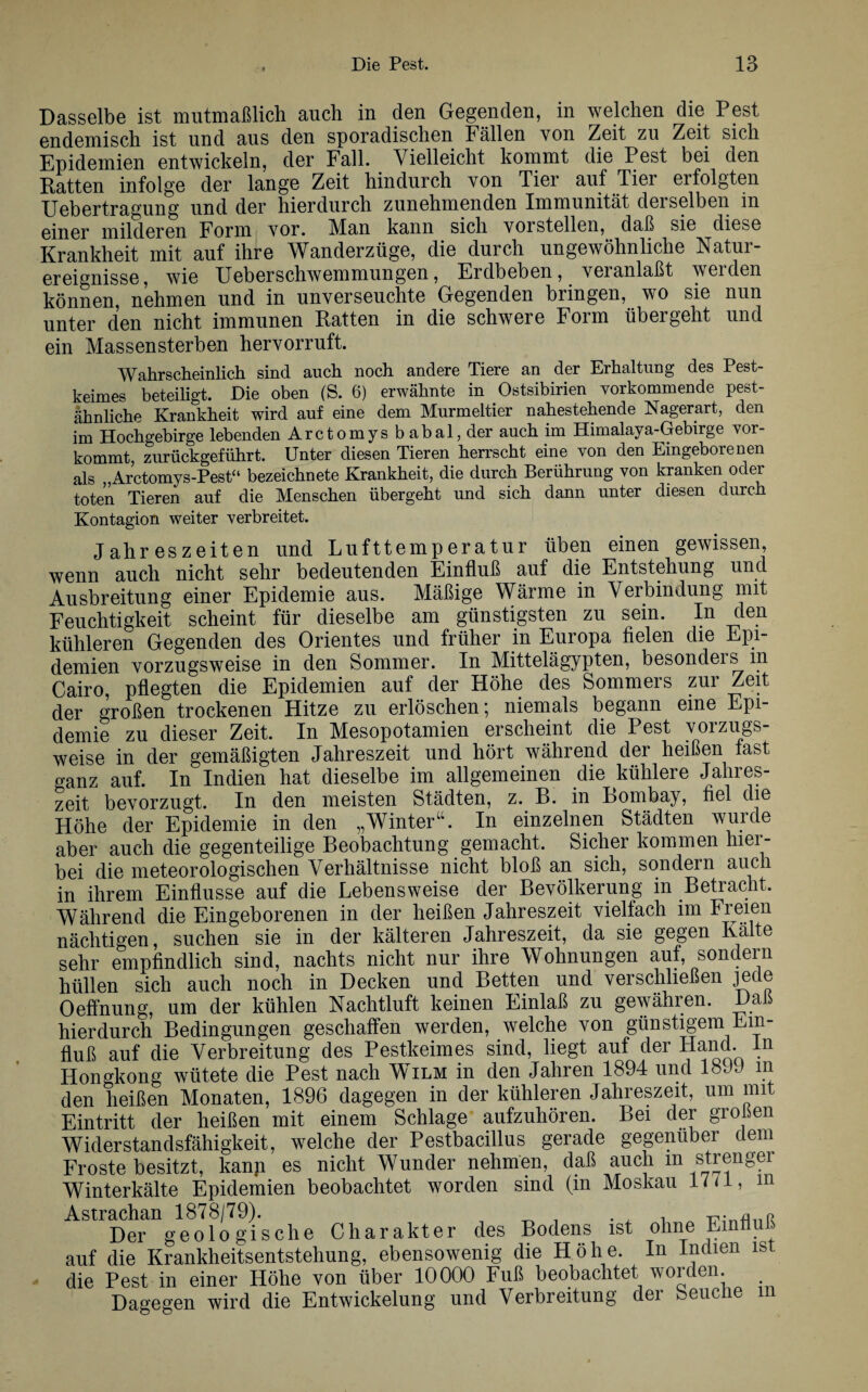 Dasselbe ist mutmaßlich auch in den Gegenden, in welchen die Pest endemisch ist und aus den sporadischen Fällen von Zeit zu Zeit sich Epidemien entwickeln, der Fall. Vielleicht kommt die Pest bei den Ratten infolge der lange Zeit hindurch von Tier auf Tier erfolgten Uebertragung und der hierdurch zunehmenden Immunität derselben in einer milderen Form vor. MAn kann sich vorstellen, daß sie diese Krankheit mit auf ihre Wanderzüge, die durch ungewöhnliche Natur¬ ereignisse, wie Ueberschwemmungen, Erdbeben, veranlaßt weiden können, nehmen und in unverseuchte Gegenden bringen, wo sie nun unter den nicht immunen Ratten in die schwere Form übergeht und ein Massensterben hervorruft. Wahrscheinlich sind auch noch andere Tiere an der Erhaltung des Pest¬ keimes beteiligt. Die oben (S. 6) erwähnte in Ostsibirien vorkommende pest- ahnliche Krankheit wird auf eine dem Murmeltier nahestehende Nagerart, den im Hochgebirge lebenden Arctomysbabal,der auch im Himalaya-Gebirge vor¬ kommt, zurückgeführt. Unter diesen Tieren herrscht eine von den Eingeborenen als „Arctomys-Pest“ bezeichnete Krankheit, die durch Berührung von kranken oder toten Tieren auf die Menschen übergeht und sich dann unter diesen durch Kontagion weiter verbreitet. Jahreszeiten und Lufttemperatur üben einen gewissen, wenn auch nicht sehr bedeutenden Einfluß auf die Entstehung und Ausbreitung einer Epidemie aus. Mäßige Wärme in Verbindung mit Feuchtigkeit scheint für dieselbe am günstigsten zu sein. In den kühleren Gegenden des Orientes und früher in Europa fielen die Epi¬ demien vorzugsweise in den Sommer. In Mittelägypten, besonders m Cairo, pflegten die Epidemien auf der Höhe des Sommers zur Zeit der großen trockenen Hitze zu erlöschen; niemals begann eine Epi¬ demie zu dieser Zeit. In Mesopotamien erscheint die Pest vorzugs¬ weise in der gemäßigten Jahreszeit und hört während der heißen last ganz auf. In Indien hat dieselbe im allgemeinen die kühlere Jahres¬ zeit bevorzugt. In den meisten Städten, z. B. in Bombay, fiel die Höhe der Epidemie in den „Winter“. In einzelnen Städten wurde aber auch die gegenteilige Beobachtung gemacht. Sicher kommen hier¬ bei die meteorologischen Verhältnisse nicht bloß an sich, sondern auch in ihrem Einflüsse auf die Lebensweise der Bevölkerung in Betracht. Während die Eingeborenen in der heißen Jahreszeit vielfach im Freien nächtigen, suchen sie in der kälteren Jahreszeit, da sie gegen Kalte sehr empfindlich sind, nachts nicht nur ihre Wohnungen aut, sondern hüllen sich auch noch in Decken und Betten und verschließen jede Oeffnung, um der kühlen Nachtluft keinen Einlaß zu gewähren. Daß hierdurch Bedingungen geschaffen werden, welche von günstigem Ein¬ fluß auf die Verbreitung des Pestkeimes sind, liegt auf der Hand. In Hongkong wütete die Pest nach Wilm in den Jahren 1894 und 18JJ m den heißen Monaten, 1896 dagegen in der kühleren Jahreszeit, um mit Eintritt der heißen mit einem Schlage aufzuhören. Bei der großen Widerstandsfähigkeit, welche der Pestbacillus gerade gegenüber dem Froste besitzt, kann es nicht Wunder nehmen, daß auch m strenger Winterkälte Epidemien beobachtet worden sind (in Moskau 17 a, in Astrachan 1878/79). . , T Der geologische Charakter des Bodens ist ohne Einfluß auf die Krankheitsentstehung, ebensowenig die Höhe. In Indien ist die Pest in einer Höhe von über 10000 Fuß beobachtet worden. Dagegen wird die Entwickelung und Verbreitung der beuciie m