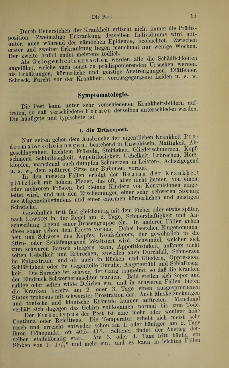 Durch Ueberstehen der Krankheit erlischt nicht immer die Prädis- nosition Zweimalige Erkrankung desselben Individuums wird mit¬ unter, auch während der nämlichen Epidemie, beobachtet. Zwischen erster und zweiter Erkrankung liegen manchmal nur wenige Wochen. Der zweite Anfall endet meistens tödlich. qpUöriliphPpitpn Als Gelegenheitsursachen werden alle die Schädlichkeiten angeführt, welche auch sonst zu prädisponierenden Ursachen weiden, als Erkältungen, körperliche und geistige Anstrengungen Diate 1 1, Schreck, Furcht vor der Krankheit, vorausgegangene Leiden u. s. w. Symptomatologie. Die Pest kann unter sehr verschiedenen Krankheitsbildern aul¬ treten, so daß verschiedene Formen derselben unterschieden werden. Die häufigste und typischste ist 1. die Drüsenpest. Nur selten gehen dem Ausbruche der eigentlichen Krankheit P r o- dromalerscheinungen, bestehend in Unwohlsem, Mattigkeit, A - Beschlagenheit, leichtem Frösteln, Steifigkeit, Gliederschmerzen, Kopf- schmerz Schlaflosigkeit, Appetitlosigkeit, Uebelkeit, Erbrechen, Heiz- klopfen,’manchmal auch dumpfen Schmerzen in Leisten-, Achselgegenc u s w dem späteren Sitze der Bubonen, voraus. . In den meisten Fällen erfolgt der Beginn der Krankheit nlötzlich mit hohem Fieber, das oft, aber nicht immer, von einem oder mehreren Frösten, bei kleinen Kindern von Konvulsionen ein ge- leitet wird und mit den Erscheinungen einer sehr schweren Storung des Allgemeinbefindens und einer enormen körperlichen und geistigen SChGewöhnlich tritt fast gleichzeitig mit dem Fieber oder etwas später, nach Lowson in der Regel am 2. Tage, Schmerzhaftigkeit und An¬ schwellung irgend einer Drüsengruppe ein. In anderen Fallen gehen aipop «Agar schon dem Froste voraus. Dabei bestehen Eingenommen- Sei und8 Schwere des Kopfes, Kopfschmerz, der gewöhnlich m die Stirn- oder Schläfengegend lokalisiert wiird>. Äfl’ aSnlT nicht zum schweren Rausch steigern kann, Appetitlosigkeit> * e SfSÄ» Sä 9tt9MSfi - s Schläfrigkeit oder im Gegenteile Unruhe Angstgefühl ™ä JchWlosig- u -i TAip qnrapfip ist schwer, der Gang taumelnd, so daß die Kranken den Eindruck Schwerberauschter machen. Bald stellen sich Sopor unc ruhise oder selten wilde Delirien ein, und in schweren Fallen bieten die Kranken bereits am 2. oder 3. Tage einen ausgesprochenen Status tvphosus mit schwerster Prostration dar. Auch Muskelzuckungen und tonische und klonische Krämpfe können auftreten. Manchmal verhält sich dagegen das Gehirn vollkommen normal bis zum Tode. ihren SÄÄrStlfft-j. * Ä'iScÄle.