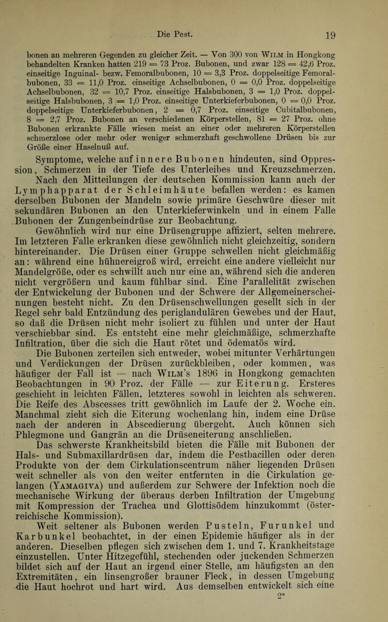 honen an mehreren Gegenden zu gleicher Zeit. — Von 300 von Wilm in Hongkong behandelten Kranken hatten 219 = 73 Proz. Bubonen, und zwar 128 = 42,6 Proz. einseitige Inguinal- bezw. Femoralbubonen, 10 = 3,3 Proz. doppelseitige Femoral- bubonen, 33 = 11,0 Proz. einseitige Achselbubonen, 0 = 0,0 Proz. doppelseitige Achselbubonen, 32 = 10,7 Proz. einseitige Halsbubonen, 3 == 1,0 Proz. doppel¬ seitige Halsbubonen, 3 = 1,0 Proz. einseitige Unterkieferbubonen, 0 = 0,0 Proz. doppelseitige Unterkieferbubonen, 2 = 0,7 Proz. einseitige Cubitalbubonen, 8 = 2,7 Proz. Bubonen an verschiedenen Körperstellen, 81 = 27 Proz. ohne Bubonen erkrankte Fälle wiesen meist an einer oder mehreren Körperstellen schmerzlose oder mehr oder weniger schmerzhaft geschwollene Drüsen bis zur Größe einer Haselnuß auf. Symptome, welche auf innere Bubonen hindeuten, sind Oppres- sion, Schmerzen in der Tiefe des Unterleibes und Kreuzschmerzen. Nach den Mitteilungen der deutschen Kommission kann auch der Lym phapparat der Schleimhäute befallen werden: es kamen derselben Bubonen der Mandeln sowie primäre Geschwüre dieser mit sekundären Bubonen an den Unterkiefer winkeln und in einem Falle Bubonen der Zungenbeindrüse zur Beobachtung. Gewöhnlich wird nur eine Drüsengruppe affiziert, selten mehrere. Im letzteren Falle erkranken diese gewöhnlich nicht gleichzeitig, sondern hintereinander. Die Drüsen einer Gruppe schwellen nicht gleichmäßig an: während eine hühnereigroß wird, erreicht eine andere vielleicht nur Mandelgröße, oder es schwillt auch nur eine an, während sich die anderen nicht vergrößern und kaum fühlbar sind. Eine Parallelität zwischen der Entwickelung der Bubonen und der Schwere der Allgemeinerschei¬ nungen besteht nicht. Zu den Drüsenschwellungen gesellt sich in der Kegel sehr bald Entzündung des periglandulären Gewebes und der Haut, so daß die Drüsen nicht mehr isoliert zu fühlen und unter der Haut verschiebbar sind. Es entsteht eine mehr gleichmäßige, schmerzhafte Infiltration, über die sich die Haut rötet und ödematös wird. Die Bubonen zerteilen sich entweder, wobei mitunter Verhärtungen und Verdickungen der Drüsen Zurückbleiben, oder kommen, was häufiger der Fall ist — nach Wilm’s 1896 in Hongkong gemachten Beobachtungen in 90 Proz. der Fälle — zur Eiterung. Ersteres geschieht in leichten Fällen, letzteres sowohl in leichten als schweren. Die Reife des Abscesses tritt gewöhnlich im Laufe der 2. Woche ein. Manchmal zieht sich die Eiterung wochenlang hin, indem eine Drüse nach der anderen in Abscedierung übergeht. Auch können sich Phlegmone und Gangrän an die Drüseneiterung anschließen. Das schwerste Krankheitsbild bieten die Fälle mit Bubonen der Hals- und Submaxillardrüsen dar, indem die Pestbacillen oder deren Produkte von der dem Cirkulationscentrum näher liegenden Drüsen weit schneller als von den weiter entfernten in die Cirkulation ge¬ langen (Yamagiva) und außerdem zur Schwere der Infektion noch die mechanische Wirkung der überaus derben Infiltration der Umgebung mit Kompression der Trachea und Glottisödem hinzukommt (öster¬ reichische Kommission). Weit seltener als Bubonen werden Pusteln, Furunkel und Karbunkel beobachtet, in der einen Epidemie häufiger als in der anderen. Dieselben pflegen sich zwischen dem 1. und 7. Krankheitstage einzustellen. Unter Hitzegefühl, stechenden oder juckenden Schmerzen bildet sich auf der Haut an irgend einer Stelle, am häufigsten an den Extremitäten, ein linsengroßer brauner Fleck, in dessen Umgebung die Haut hochrot und hart wird. Aus demselben entwickelt sich eine
