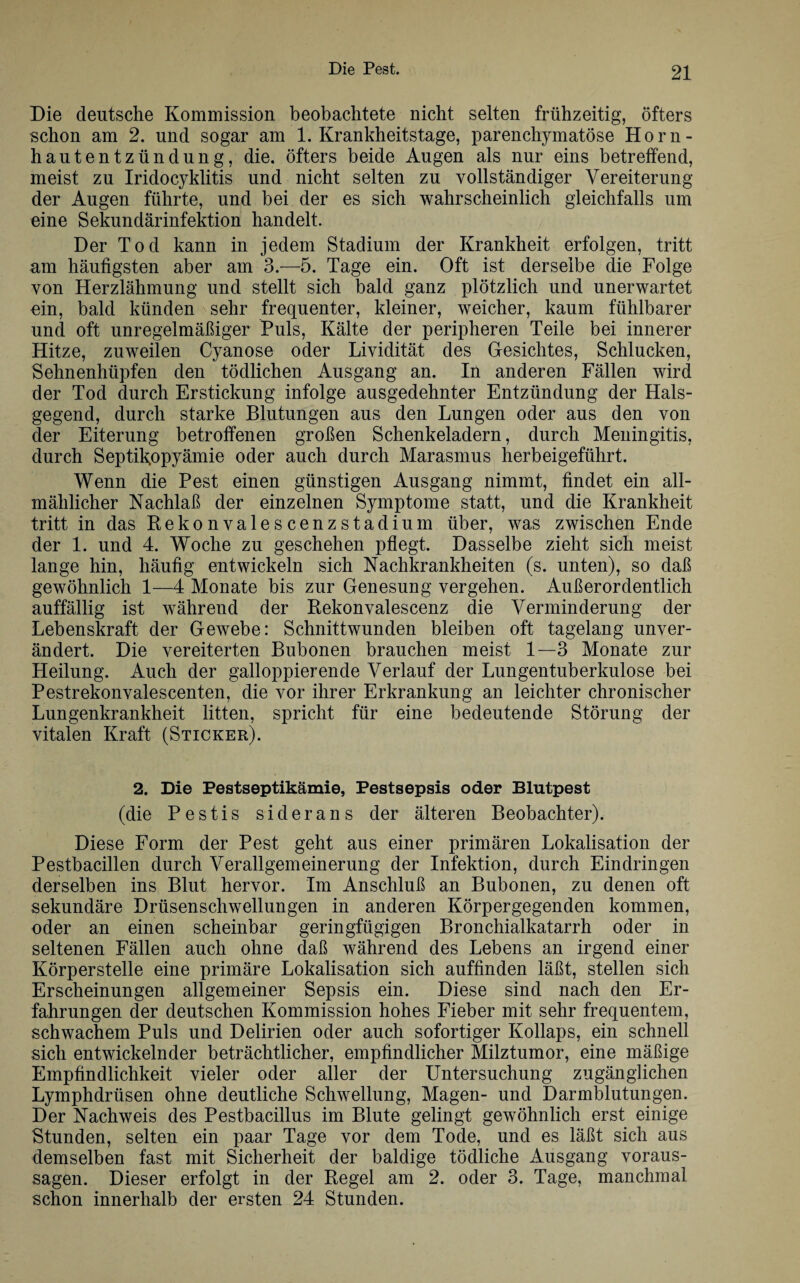Die deutsche Kommission beobachtete nicht selten frühzeitig, öfters schon am 2. und sogar am 1. Krankheitstage, parenchymatöse Horn¬ hautentzündung, die. öfters beide Augen als nur eins betreffend, meist zu Iridocyklitis und nicht selten zu vollständiger Vereiterung der Augen führte, und bei der es sich wahrscheinlich gleichfalls um eine Sekundärinfektion handelt. Der Tod kann in jedem Stadium der Krankheit erfolgen, tritt am häufigsten aber am 3.—5. Tage ein. Oft ist derselbe die Folge von Herzlähmung und stellt sich bald ganz plötzlich und unerwartet ein, bald künden sehr frequenter, kleiner, weicher, kaum fühlbarer und oft unregelmäßiger Puls, Kälte der peripheren Teile bei innerer Hitze, zuweilen Cyanose oder Lividität des Gesichtes, Schlucken, Sehnenhüpfen den tödlichen Ausgang an. In anderen Fällen wird der Tod durch Erstickung infolge ausgedehnter Entzündung der Hals¬ gegend, durch starke Blutungen aus den Lungen oder aus den von der Eiterung betroffenen großen Schenkeladern, durch Meningitis, durch Septifiopyämie oder auch durch Marasmus herbeigeführt. Wenn die Pest einen günstigen Ausgang nimmt, findet ein all¬ mählicher Nachlaß der einzelnen Symptome statt, und die Krankheit tritt in das Rekonvalescenzstadium über, was zwischen Ende der 1. und 4. Woche zu geschehen pflegt. Dasselbe zieht sich meist lange hin, häufig entwickeln sich Nachkrankheiten (s. unten), so daß gewöhnlich 1—4 Monate bis zur Genesung vergehen. Außerordentlich auffällig ist während der Rekonvaleseenz die Verminderung der Lebenskraft der Gewebe: Schnittwunden bleiben oft tagelang unver¬ ändert. Die vereiterten Bubonen brauchen meist 1—3 Monate zur Heilung. Auch der galloppierende Verlauf der Lungentuberkulose bei Pestrekonvalescenten, die vor ihrer Erkrankung an leichter chronischer Lungenkrankheit litten, spricht für eine bedeutende Störung der vitalen Kraft (Sticker). 2. Die Pestseptikämie, Pestsepsis oder Blutpest (die Pestis siderans der älteren Beobachter). Diese Form der Pest geht aus einer primären Lokalisation der Pestbacillen durch Verallgemeinerung der Infektion, durch Eindringen derselben ins Blut hervor. Im Anschluß an Bubonen, zu denen oft sekundäre Drüsenschwellungen in anderen Körpergegenden kommen, oder an einen scheinbar geringfügigen Bronchialkatarrh oder in seltenen Fällen auch ohne daß während des Lebens an irgend einer Körperstelle eine primäre Lokalisation sich auffinden läßt, stellen sich Erscheinungen allgemeiner Sepsis ein. Diese sind nach den Er¬ fahrungen der deutschen Kommission hohes Fieber mit sehr frequentem, schwachem Puls und Delirien oder auch sofortiger Kollaps, ein schnell sich entwickelnder beträchtlicher, empfindlicher Milztumor, eine mäßige Empfindlichkeit vieler oder aller der Untersuchung zugänglichen Lymphdrüsen ohne deutliche Schwellung, Magen- und Darmblutungen. Der Nachweis des Pestbacillus im Blute gelingt gewöhnlich erst einige Stunden, selten ein paar Tage vor dem Tode, und es läßt sich aus demselben fast mit Sicherheit der baldige tödliche Ausgang Voraus¬ sagen. Dieser erfolgt in der Regel am 2. oder 3. Tage, manchmal schon innerhalb der ersten 24 Stunden.