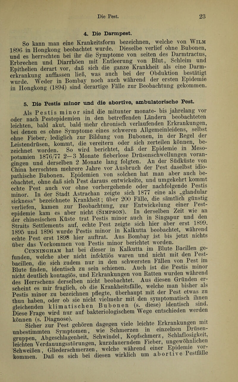 4. Die Darmpest. So kann man eine Krankeitsform bezeichnen, welche von Wilm 1896 in Hongkong beobachtet wurde. Dieselbe verlief ohne Bubonen, und es herrschten bei ihr die Symptome von seiten des Darmtractus, Erbrechen und Diarrhöen mit Entleerung von Blut, Schleim und Epithelien derart vor, daß sich die ganze Krankheit als eine Darm- erkrankung auffassen ließ, was auch bei der Obduktion bestätigt wurde Weder in Bombay noch auch während der ersten Epidemie in Hongkong (1894) sind derartige Fälle zur Beobachtung gekommen. 5. Die Pestis minor und die abortive, ambulatorische Pest. Als Pestis minor sind die mitunter monate- bis jahrelang vor oder nach Pestepidemien in den betreffenden Ländern beobachteten leichten, bald akut, bald mehr chronisch verlaufenden Erkrankungen, bei denen es ohne Symptome eines schweren Allgemeinleidens, selbst ohne Fieber,- lediglich zur Bildung von Bubonen, in der Regel der Leistendrüsen, kommt, die vereitern oder sich zerteilen können, be¬ zeichnet worden. So wird berichtet, daß der Epidemie in Meso¬ potamien 1876/77 2—3 Monate fieberlose Drüsenschwellungen voran¬ gingen und derselben 2 Monate lang folgten. An der Südküste von China herrschten mehrere Jahre vor Ausbruch der Pest daselbst idio¬ pathische Bubonen. Epidemien von solchen hat man aber auch be¬ obachtet, ohne daß sich Pest daraus entwickelte, und umgekehrt kommt echte Pest auch vor ohne vorhergehende oder nachfolgende Pestis minor. In der Stadt Astrachan zeigte sich 1877 eine als „glandulär sickness“ bezeichnete Krankheit; über 200 Fälle, die sämtlich günstig verliefen, kamen zur Beobachtung, zur Entwickelung einer Pest¬ epidemie kam es aber nicht (Simpson). In derselben Zeit wie an der chinesischen Küste trat Pestis minor auch m Singapur und den Straits Settlements auf, echte Pest zeigte sich hier aber erst 18J9. 1895 und 1896 wurde Pestis minor in Kalkutta beobachtet, während echte Pest erst 1898 hier auftrat. Aus Bombay ist bis jetzt nichts über das Vorkommen von Pestis minor berichtet worden. Cunningham hat bei dieser in Kalkutta im Blute Bacillen ge¬ funden, welche aber nicht infektiös waren und nicht mit den Pest- bacillen, die sich zudem nur in den schwersten Fällen von Pest nn Blute finden, identisch zu sein schienen. Auch ist die Pestis minor nicht deutlich kontagiös, und Erkrankungen von Ratten wurden wahrend des Herrschens derselben nicht beobachtet. Aus diesen Gründen ei¬ scheint es mir fraglich, ob die Krankheitsfälle, welche man bishei a s Pestis minor zu bezeichnen pflegte, überhaupt mit der Pest etwas zu thun haben, oder ob sie nicht vielmehr mit den symptomatisch ihnen gleichenden klimatischen Bubonen (s. diese) identisch sind. Diese Frage wird nur auf bakteriologischem Wege entschieden werden kÖflsicher zur^Pes/ gehören dagegen viele leichte Erkrankungen mit unbestimmten Symptomen, wie Schmerzen in einzelnen Drusen¬ gruppen, Abgeschlagenheit, Schwindel, Kopfschmerz, Schlaflosigkeit, feichten Verdauungsstörungen, kurzdauerndem Fieber, ungewöhnlichen Schweißen, Gliederschmerzen, welche wahrend ein®r Pestfäl e kommen. Daß es sich bei diesen wirklich um abortiv e Pesttalle